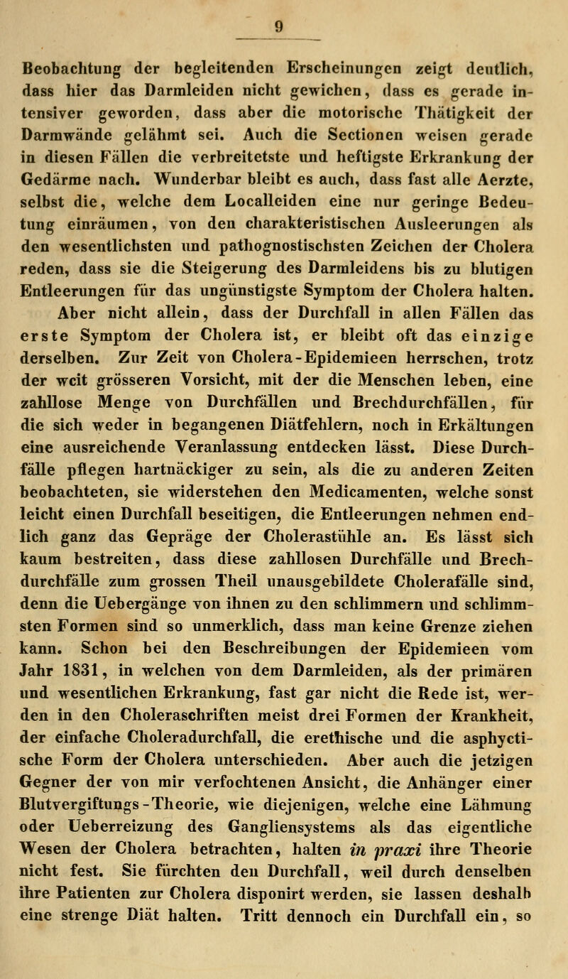 Beobachtung der begleitenden Erscheinungen zeigt deutlich, dass hier das Darmleiden nicht gewichen, dass es gerade in- tensiver geworden, dass aber die motorische Thätigkeit der Darmwände gelähmt sei. Auch die Sectionen weisen gerade in diesen Fällen die verbreitetste und heftigste Erkrankung der Gedärme nach. Wunderbar bleibt es auch, dass fast alle Aerzte, selbst die, welche dem Localleiden eine nur geringe Bedeu- tung einräumen, von den charakteristischen Ausleerungen als den wesentlichsten und pathognostischsten Zeichen der Cholera reden, dass sie die Steigerung des Darmleidens bis zu blutigen Entleerungen für das ungiinstigste Symptom der Cholera halten. Aber nicht allein, dass der Durchfall in allen Fällen das erste Symptom der Cholera ist, er bleibt oft das einzige derselben. Zur Zeit von Cholera-Epidemieen herrschen, trotz der weit grösseren Vorsicht, mit der die Menschen leben, eine zahllose Menge von Durchfällen und Brechdurchfällen, für die sich weder in begangenen Diätfehlern, noch in Erkältungen eine ausreichende Veranlassung entdecken lässt. Diese Durch- fälle pflegen hartnäckiger zu sein, als die zu anderen Zeiten beobachteten, sie widerstehen den Medicamenten, welche sonst leicht einen Durchfall beseitigen^ die Entleerungen nehmen end- lich ganz das Gepräge der Cholerastiihle an. Es lässt sich kaum bestreiten, dass diese zahllosen Durchfälle und Brech- durchfälle zum grossen Theil unausgebildete Cholerafälle sind, denn die Uebergänge von ihnen zu den schlimmem und schlimm- sten Formen sind so unmerklich, dass man keine Grenze ziehen kann. Schon bei den Beschreibungen der Epidemieen vom Jahr 1831, in welchen von dem Darmleiden, als der primären und wesentlichen Erkrankung, fast gar nicht die Rede ist, wer- den in den Choleraschriften meist drei Formen der Krankheit, der einfache Choleradurchfall, die erethische und die asphycti- sche Form der Cholera unterschieden. Aber auch die jetzigen Gegner der von mir verfochtenen Ansicht, die Anhänger einer Blutvergiftungs-Theorie, wie diejenigen, welche eine Lähmung oder Ueberreizung des Gangliensystems als das eigentliche Wesen der Cholera betrachten, halten in praxi ihre Theorie nicht fest. Sie fürchten den Durchfall, weil durch denselben ihre Patienten zur Cholera disponirt werden, sie lassen deshalb eine strenge Diät halten. Tritt dennoch ein Durchfall ein, so