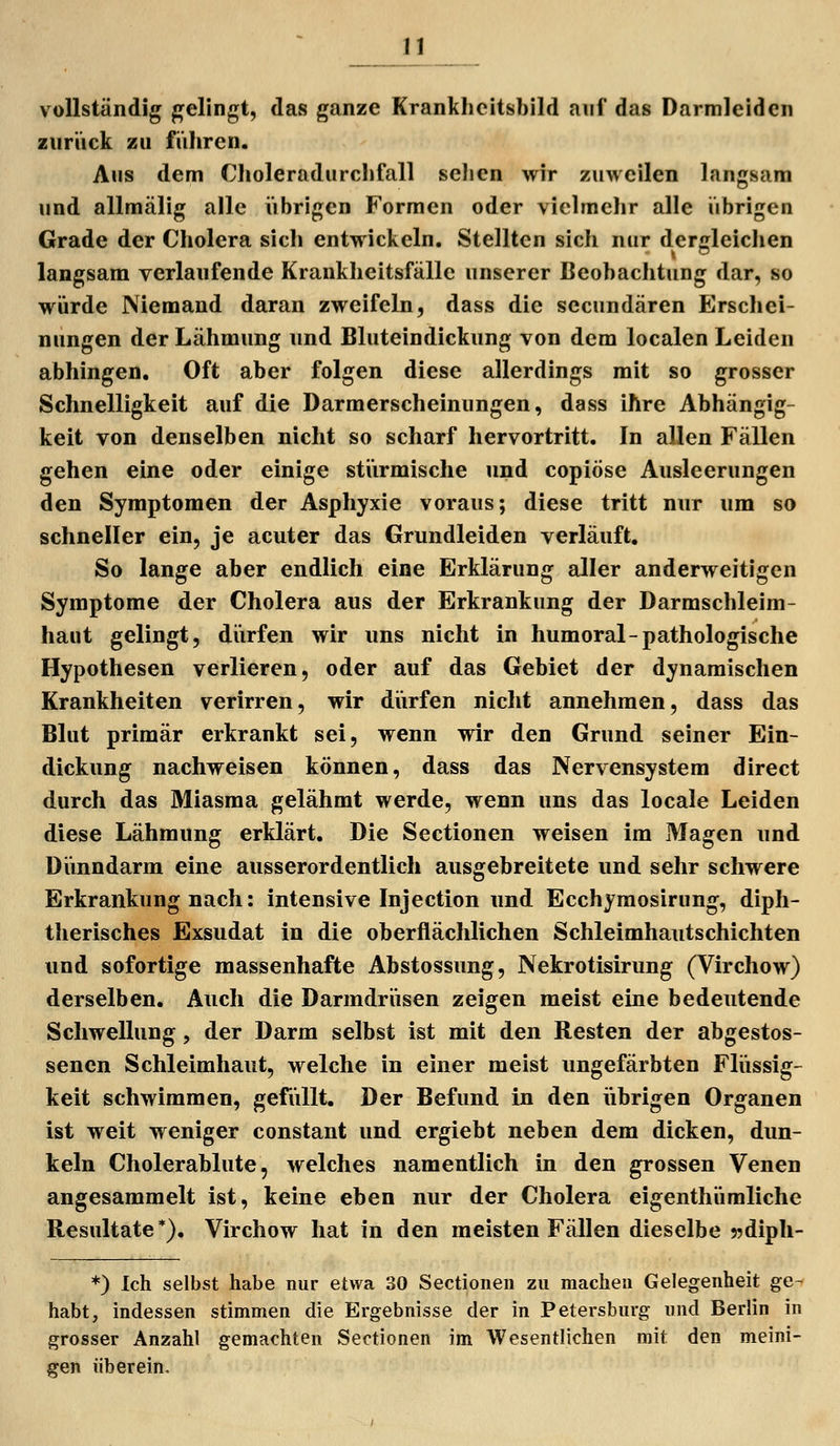 vollständig gelingt, das ganze Krankheitsbild auf das Darmleidcn ziiriick zu führen. Aus dem Choleradurchfall scJien wir zuweilen langsam und allmälig alle übrigen Formen oder vielmehr alle übrigen Grade der Cholera sich entwickeln. Stellten sich nur dergleichen langsam verlaufende Krankheitsfälle unserer Beobachtung dar, so würde Niemand daran zweifeln, dass die secundären Erschei- nungen der Lähmung und Bluteindickung von dem localen Leiden abhingen. Oft aber folgen diese allerdings mit so grosser Schnelligkeit auf die Darmerscheinungen, dass ihre Abhängig- keit von denselben nicht so scharf hervortritt. In allen Fällen gehen eine oder einige stürmische und copiöse Ausleerungen den Symptomen der Asphyxie voraus; diese tritt nur um so schneller ein, je acuter das Grundleiden verläuft. So lange aber endlich eine Erklärung aller anderweitigen Symptome der Cholera aus der Erkrankung der Darmschleim- haut gelingt, dürfen wir uns nicht in humoral-pathologische Hypothesen verlieren, oder auf das Gebiet der dynamischen Krankheiten verirren, wir diirfen nicht annehmen, dass das Blut primär erkrankt sei, wenn wir den Grund seiner Ein- dickung nachweisen können, dass das Nervensystem direct durch das Miasma gelähmt werde, wenn uns das locale Leiden diese Lähmung erklärt. Die Sectionen weisen im Magen und Diinndarm eine ausserordentlich ausgebreitete und sehr schwere Erkrankung nach: intensive Injection und Ecchyraosirung, diph- therisches Exsudat in die oberflächlichen Schleimhautschichten und sofortige massenhafte Abstossung, Nekrotisirung (Virchow) derselben. Auch die Darmdrüsen zeigen meist eine bedeutende Schwellung, der Darm selbst ist mit den Resten der abgestos- senen Schleimhaut, welche in einer meist ungefärbten Flüssig- keit schwimmen, gefüllt. Der Befund in den übrigen Organen ist weit weniger constant und ergiebt neben dem dicken, dun- keln Cholerablute 5 welches namentlich in den grossen Venen angesammelt ist, keine eben nur der Cholera eigenthümliche Resultate*). Virchow hat in den meisten Fällen dieselbe 5?dipli- *) ich selbst habe nur etwa 30 Sectionen zu machen Gelegenheit ge- habt, indessen stimmen die Ergebnisse der in Petersburg und Berlin in grosser Anzahl gemachten Sectionen im Wesentlichen mit den meini- gen üb er ein.