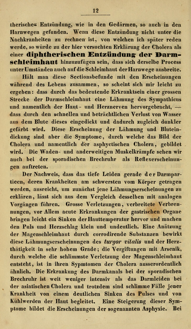 therische« Entzündung, wie in den Gedärmen, so auch in den Harnwegen gefunden. Wenn diese Entzündung nicht unter die Nachkranheiten zu rechnen ist, von welchen ich später reden werde, so würde zu der hier versuchten Erklärung der Cholera als einer diphtlieriisclieii Süntizündang^ der I>ariii- §iCllleiltlll9tat hinzuzufügen sein, dass sich derselbe Process unter Umständen auch auf die Schleimhaut der Harnwege ausbreite. Hält man diese Sectionsbefunde mit den Erscheinungen während des Lebens zusammen, so scheint sich mir leicht zu ergeben: dass durch das bedeutende Erkranktsein einer grossen Strecke der Darmschleimhaut eine Lähmung des Sympathicus und namentlich der Haut- und Herznerven hervorgebracht, — dass durch den schnellen und beträchtlichen Verlust von Wasser aus dem Blute dieses eingedickt und dadurch zugleich dunkler gefärbt wird. Diese Erscheinung der Lähmung und Blutein- dickung sind aber die Symptome, durch welche das Bild der Cholera und namentlich der asphyctischen Cholera, gebildet wird. Die Waden- und anderweitigen Muskelkrämpfe sehen wir auch bei der sporadischen Brechruhr als Reflexerscheinun- gen auftreten. Der Nachweis, dass das tiefe Leiden gerade derDarmpar- tieen, deren Krankheiten am schwersten vom Körper getragen werden, ausreicht, um zunächst jene Lähmung&erscheinungen zu erklären, lässt sich aus dem Vergleich desselben mit analogen Vorgängen führen. Grosse Verletzungen, verbreitete Verbren- nungen, vor Allem acute Erkrankungen der gastrischen Organe bringen leicht ein Sinken der Hauttemperatur hervor und machen den Puls und Herzschlag klein und undeutlich. Eine Anätzung der Magenschleimhaut durch corrodirende Substanzen bewirkt diese Lähmungserscheinungen des turgor vilalis und der Herz- thätigkeit in sehr hohem Grade; die Vergiftungen mit Arsenik, durch welche die schlimmste Verletzung der Magenschleimhaut entsteht, ist in ihren Sypmtomen der Cholera ausserordentlich ähnlich. Die Erkrankung des Darmkanals bei der sporadischen Brechruhr ist weit weniger intensiv als das Darmleiden bei der asiatischen Cholera und trotzdem sind schlimme Fälle jener Krankheit von einem deutlichen Sinken des Pulses und von Kühlwerden der Haut begleitet. Eine Steigerung dieser Sym- ptome bildet die Erscheinungen der sogenannten Asphyxie. Bei