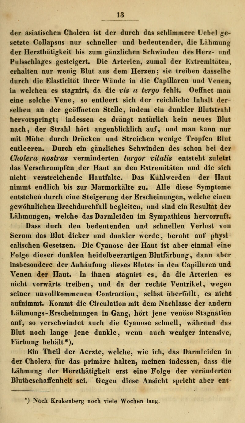 der asiatischen Cholera ist der durch das schlimmere Üebel ge- setzte CoUapsns nur schneller und bedeutender, die Lähmung der Herzthätigkeit bis zum gänzlichen Schwinden des Herz- und Pulsschlages gesteigert. Die Arterien, zumal der Extremitäten, erhalten nur wenig Blut aus dem Herzen; sie treiben dasselbe durch die Elasticität ihrer Wände in die Capillaren und Venen, in welchen es stagnirt, da die vis a tergo fehlt. OeflFnet man eine solche Vene, so entleert sich der reichliche Inhalt der- selben an der geöffiieten Stelle, indem ein dunkler Blutstrahl hervorspringt; indessen es drängt natürlich kein neues Blut nach, der Strahl hört augenblicklich auf, und man kann nur mit Mühe durch Drücken und Streichen wenige Tropfen Blut entleeren. Durch ein gänzliches Schwinden des schon bei der Cholera nostras verminderten turgor vitalis entsteht zuletzt das Verschrumpfen der Haut an den Extremitäten und die sich nicht verstreichende Hautfalte. Das Kühlwerden der Haut nimmt endlich bis zur Marmorkälte zu. Alle diese Symptome entstehen durch eine Steigerung der Erscheinungen, welche einen gewöhnlichen Brechdurchfall begleiten, und sind ein Resultat der Lähmungen, welche das Darmleiden im Sympathicus hervorruft. Dass duch den bedeutenden und schnellen Verlust von Serum das Blut dicker und dunkler werde, beruht auf physi- calischen Gesetzen. Die Cyanose der Haut ist aber einmal eine Folge dieser dunklen heidelbeerartigen Blutfärbung, dann aber Insbesondere der Anhäufung dieses Blutes in den Capillaren und Venen der Haut. In ihnen stagnirt es, da die Arterien es nicht vorwärts treiben, und da der rechte Ventrikel, wegen seiner unvollkommenen Contraction, selbst iiberfüllt, es nicht aufnimmt. Kommt die Circulation mit dem Nachlasse der andern Lähmungs-Erscheinungen in Gang, hört jene venöse Stagnation auf, so verschwindet auch die Cyanose schnell, während das Blut noch lange jene dunkle, wenn auch weniger intensive, Färbung behält*). Ein Theil der Aerzte, welche, wie ich, das Darmleiden in der Cholera für das primäre halten, meinen indessen, dass die Lähmung der Herzthätigkeit erst eine Folge der veränderten Blutbeschaifenheit sei. Gegen diese Ansicht spricht aber ent- *) Nach Krukenberg noch Tiele Wochen lang.