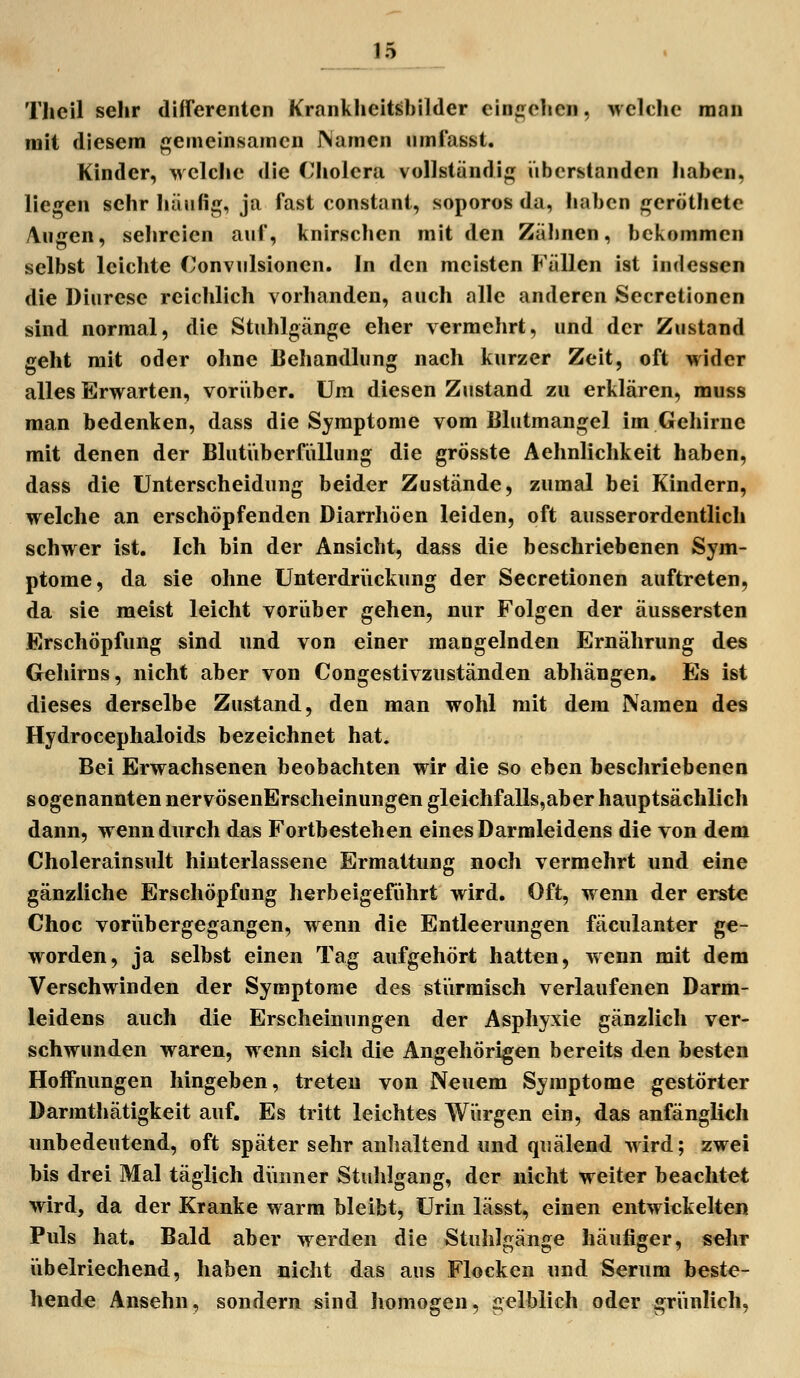 Theil sehr differenten Krankheitsbilder einteilen, Mclche man mit diesem gemeinsamen JNamen umlasst. Kinder, wclclie die Cholera vollständig überstanden haben, liegen sehr häufig, ja fast constant, soporos da, haben geröthetc /Vugen, sehreien auf, knirsclien mit den Zähnen, bekommen selbst leichte Convulsionen. In den meisten Fällen ist indessen die Diärese reichlich vorhanden, auch alle anderen Secretionen sind normal, die Stuhlgänge eher vermehrt, und der Zustand geht mit oder ohne Behandlung nach kurzer Zeit, oft wider alles Erwarten, voriiber. Um diesen Zustand zu erklären, muss man bedenken, dass die Symptome vom Blutmangel im Gehirne mit denen der Blutiiberfüllung die grösste Aehnlichkeit haben, dass die Unterscheidung beider Zustände, zumal bei Kindern, welche an erschöpfenden Diarrhöen leiden, oft ausserordentlich schwer ist. Ich bin der Ansicht, dass die beschriebenen Sym- ptome, da sie ohne Unterdriickung der Secretionen auftreten, da sie meist leicht voriiber gehen, nur Folgen der äussersten Erschöpfung sind und von einer mangelnden Ernährung des Gehirns, nicht aber von Congestivzuständen abhängen. Es ist dieses derselbe Zustand, den man wohl mit dem Namen des Hydrocephaloids bezeichnet hat. Bei Erwachsenen beobachten wir die so eben beschriebenen sogenannten nervösenErscheinungen gleichfalls,aber hauptsächlich dann, wenn durch das Fortbestehen eines Darraleidens die von dem Cholerainsult hiuterlassene Ermattung noch vermehrt und eine gänzliche Erschöpfung herbeigeführt wird. Oft, wenn der erste Choc voriibergegangen, wenn die Entleerungen fäculanter ge- worden, ja selbst einen Tag aufgehört hatten, wenn mit dem Verschwinden der Symptome des stürmisch verlaufenen Darm- leidens auch die Erscheinungen der Asphyxie gänzlich ver- schwunden waren, wenn sich die Angehörigen bereits den besten Hoffnungen hingeben, treten von Neuem Symptome gestörter Darmthätigkeit auf. Es tritt leichtes Würgen ein, das anfänglich unbedeutend, oft später sehr anhaltend und quälend wird; zwei bis drei Mal täglich dünner Stuhlgang, der nicht weiter beachtet wird, da der Kranke warm bleibt, Urin lässt, einen entwickelten Puls hat. Bald aber werden die Stuhlgänge häufiger, sehr übelriechend, haben nicht das aus Flocken und Serum beste- hende Ansehn, sondern sind homogen, gelblich oder griinlich,