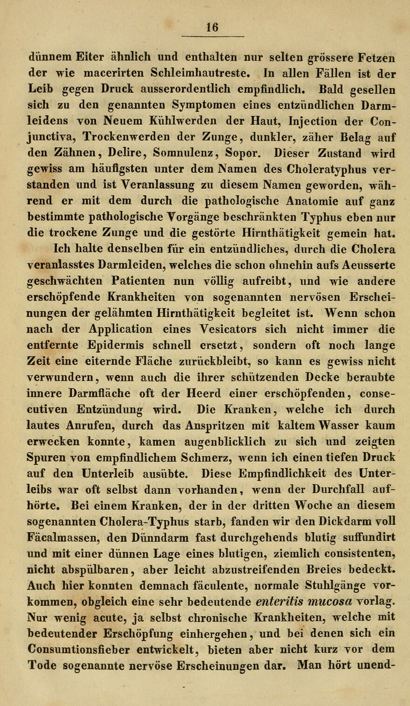 diinnem Eiter ähnlich und enthalten nur selten grössere Fetzen der wie macerirten Schleimhautreste. In allen Fällen ist der Leib gegen Druck ausserordentlich empfindlich. Bald gesellen sich zu den genannten Symptomen eines entziindlichen Darm- leidens von Neuem Kühlwerden der Haut, Injection der Con- junctiva, Trockenwerden der Zunge, dunkler, zäher Belag auf den Zähnen, Delire, Somnulenz, Sopor, Dieser Zustand wird gewiss am häufigsten unter dem Namen des Choleratyphus ver- standen und ist Veranlassung zu diesem Namen geworden, wäh- rend er mit dem durch die pathologische Anatomie auf ganz bestimmte pathologische Torgänge beschränkten Typhus eben nur die trockene Zunge und die gestörte Hirnthätigkeit gemein hat. Ich halte denselben für ein entzündliches, durch die Cholera veranlasstes Darmleiden, welches die schon ohnehin aufs Aeusserte geschwächten Patienten nun völlig aufreibt, und wie andere erschöpfende Krankheiten von sogenannten nervösen Erschei- nungen der gelähmten Hirnthätigkeit begleitet ist. Wenn schon nach der Application eines Vesicators sich nicht immer die entfernte Epidermis schnell ersetzt, sondern oft noch lange Zeit eine eiternde Fläche zurückbleibt, so kann es gewiss nicht verwundern, wenn auch die ihrer schützenden Decke beraubte innere Darmfläche oft der Heerd einer erschöpfenden, conse- cutiven Entzimdung wird. Die Kranken, welche ich durch lautes Anrufen, durch das Anspritzen mit kaltem Wasser kaum erwecken konnte, kamen augenblicklich zu sich und zeigten Spuren von empfindlichem Schmerz, wenn ich einen tiefen Druck auf den Unterleib ausübte. Diese Empfindlichkeit des Unter- leibs war oft selbst dann vorhanden, wenn der Durchfall auf- hörte. Bei einem Kranken, der in der dritten Woche an diesem sogenannten Cholera-Typhus starb, fanden wir den Dickdarm voll Fäcalmassen, den Dünndarm fast durchgehends blutig suffundirt und mit einer dünnen Lage eines blutigen, ziemlich consistenten, nicht abspülbaren, aber leicht abzustreifenden Breies bedeckt. Auch hier konnten demnach fäculente, normale Stuhlgänge vor- kommen, obgleich eine sehr bedeutende enteritis mucosa vorlag. Nur wenig acute, ja selbst chronische Krankheiten, welche mit bedeutender Erschöpfung einhergehen, und bei denen sich ein Consumtionsfieber entwickelt, bieten aber nicht kurz vor dem Tode sogenannte nervöse Erscheinungen dar. Man hört unend-