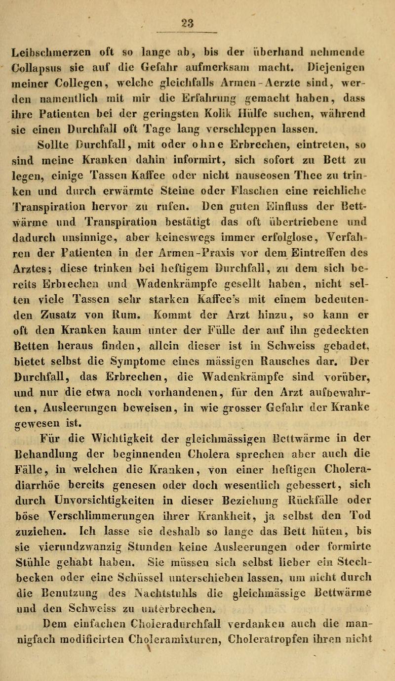 Leibschmerzen oft so lan^c ab, bis der überhand nehmende Collapsus sie auf die Gefahr aufmerksam marht. Diejenigen meiner CoUegen, welclie gleichfalls Armen-Aerzte sind, wer- den namentlicli mit mir die Erfahrung gemacht haben, dass ihre Patienten bei der geringsten Kolik Hülfe suchen, wälirend sie einen Durchfall oft Tage lang verschleppen lassen. Sollte Durchfall, mit oder ohne Erbrechen, eintreten, so sind meine Kranken dahin informirt, sich sofort zu Bett zu legen, einige Tassen Kaffee oder nicht nauseosen Thee zu trin- ken und durch erwärmte Steine oder Flasclien eine reichliche Transpiration hervor zu rufen. Den guten Einfluss der Bett- wärme und Transpiration bestätigt das oft übertriebene und dadurch unsinnige, aber keineswegs immer erfolglose, Verfah- ren der Patienten in der Armen-Praxis vor dem Eintreffen des Arztes; diese trinken bei heftigem Durchfall, zu dem sich be- reits Erbiecheii und Wadenkrärapfc gesellt haben, nicht sel- ten viele Tassen sehr starken Kaffee's mit einem bedeuten- den Zusatz von Rum. Kommt der Arzt hinzu, so kann er oft den Kranken kaum unter der Fülle der auf ilin gedeckten Betten heraus finden, allein dieser ist in Schweiss gebadet, bietet selbst die Symptome eines massigen Rausches dar. Der Durchfall, das Erbrechen, die Wadenkrämpfe sind vorüber, und nur die etwa noch vorhandenen, für den Arzt aufbewahr- ten, Ausleerungen beweisen, in wie grosser Gefahr der Kranke gewesen ist. Für die Wichtigkeit der gleichmässigen Bcttwärrae in der Behandlung der beginnenden Cholera sprechen aber auch die Fälle, in welchen die Kranken, von einer lieftigen Cholera- diarrhöe bereits genesen oder doch wesentlich gebessert, sich durch Unvorsichtigkeiten in dieser Beziehung Rückfälle oder böse Verschlimmerungen ilirer Krankheit, ja selbst den Tod zuziehen. Ich lasse sie deshalb so lange das Bett hüten, bis sie vierundzwanzig Stunden keine ilusleerungen oder formirte Stühle gehabt haben, Sie müssen sich selbst lieber ein Stech- becken oder eine Schüssel unterschieben lassen, um nicht durch die Benützung des Nachtstiihls die gleichmässigc Bettwärme und den Schweiss zu unterbrechen. Dem einfachen Choleradurchfall verdanken auch die man- nigfach modiiicirten Choleramixturen, Choleratropfen ihren nicht