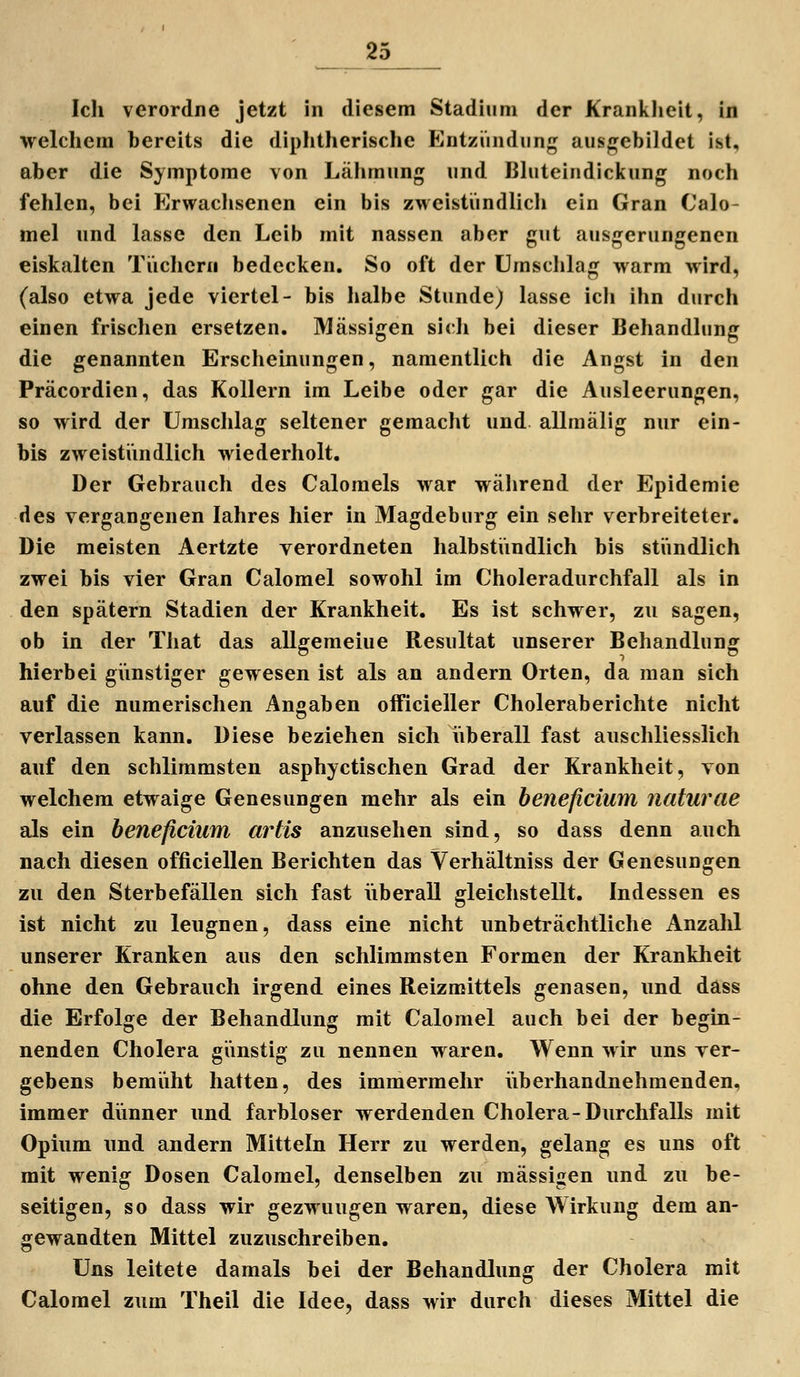 Icli verordne jetzt in diesem Stadium der Kranklicit, in welchem bereits die diphtherische Entzündung aus/rebildet ist, aber die Symptome von Lähmung und Bhiteindickung noch fehlen, bei Erwachsenen ein bis zweistündlich ein Gran Calo- mel und lasse den Leib mit nassen aber gut ausgerungenen eiskalten Tüchern bedecken. So oft der Umschlag warm wird, (also etwa jede viertel- bis halbe Stunde) lasse ich ihn durch einen frischen ersetzen. Massigen sicli bei dieser Behandlung die genannten Erscheinungen, namentlich die Angst in den Präcordien, das Kollern im Leibe oder gar die Ausleerungen, so wird der Umschlag seltener gemacht und allmälig nur ein- bis zweistündlich wiederholt. Der Gebrauch des Calomels war wälirend der Epidemie des vergangenen lahres hier in Magdeburg ein sehr verbreiteter. Die meisten Aertzte verordneten halbstündlich bis stündlich zwei bis vier Gran Calomel sowohl im Choleradurchfall als in den spätem Stadien der Krankheit. Es ist schwer, zu sagen, ob in der That das allgemeiue Resultat unserer Behandlung hierbei günstiger gewesen ist als an andern Orten, da man sich auf die numerischen Angaben officieller Choleraberichte nicht verlassen kann. Diese beziehen sich iiberall fast auschliesslich auf den schlimmsten asphyctischen Grad der Krankheit, von welchem etwaige Genesungen mehr als ein beneficium naturae als ein beneficium artis anzusehen sind, so dass denn auch nach diesen officiellen Berichten das Verhältniss der Genesungen zu den Sterbefällen sich fast iiberall gleichstellt. Indessen es ist nicht zu leugnen, dass eine nicht unbeträchtliche Anzahl unserer Kranken aus den schlimmsten Formen der Krankheit ohne den Gebrauch irgend eines Reizmittels genasen, und dass die Erfolge der Behandlung mit Calomel auch bei der begin- nenden Cholera günstig zu nennen waren. Wenn wir uns ver- gebens bemüht hatten, des immermehr iiberhandnehmenden, immer dünner und farbloser werdenden Cholera-Durchfalls mit Opium und andern Mitteln Herr zu werden, gelang es uns oft mit wenig Dosen Calomel, denselben zu massigen und zu be- seitigen, so dass wir gezwungen waren, diese Wirkung dem an- gewandten Mittel zuzuschreiben. Uns leitete damals bei der Behandlung der Cholera mit Calomel zum Theil die Idee, dass wir durch dieses Mittel die