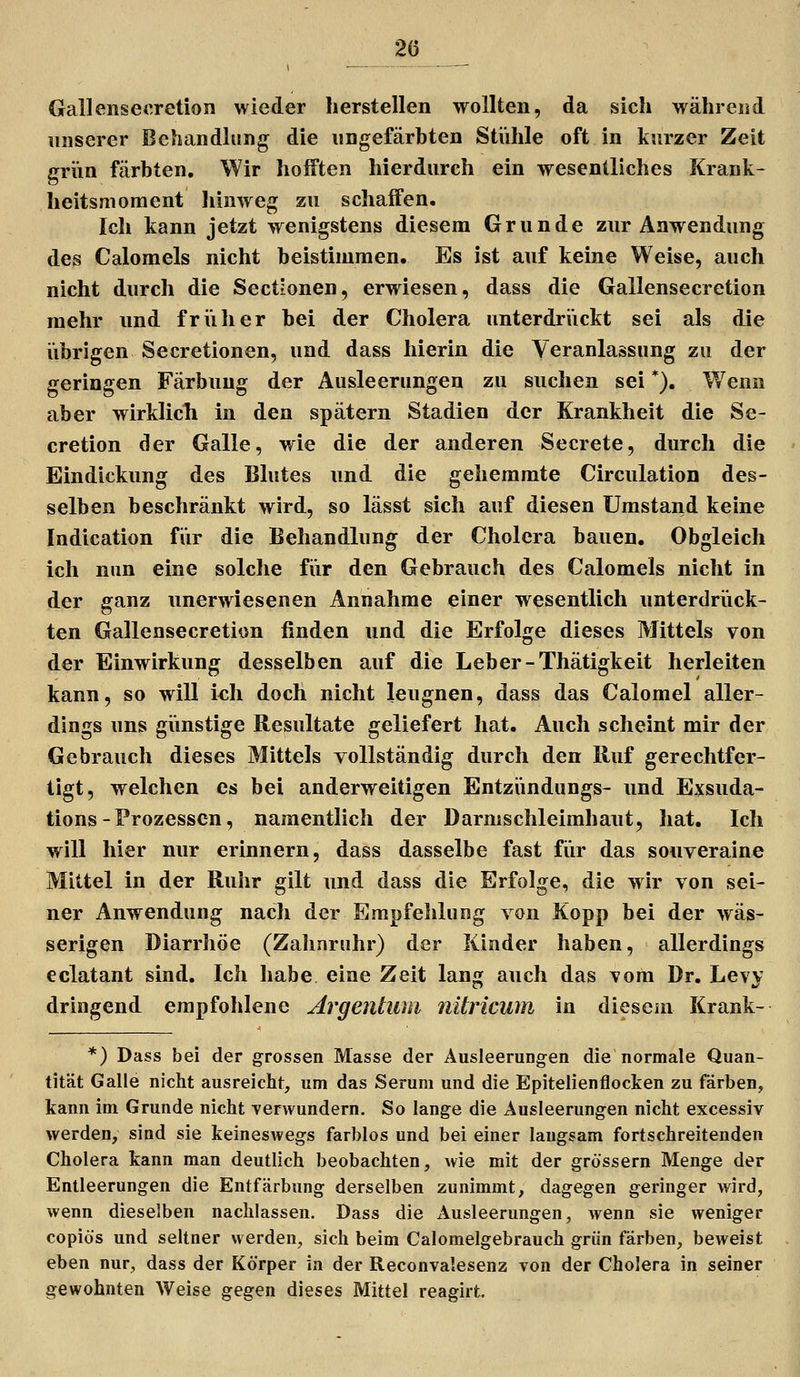 GallensecretioB wieder herstellen wollten, da sich während unserer Behandlung die nngefärhten Stühle oft in kurzer Zeit grün färbten. Wir hofften hierdurch ein wesentliches Krank- heitsnioment liinweg zu schaffen. Ich kann jetzt wenigstens diesem Grunde zur Anwendung des Calomels nicht beistimmen. Es ist auf keine Weise, auch nicht durch die Sectionen, erwiesen, dass die Gallensecretion mehr und friiher bei der Cholera unterdri'ickt sei als die übrigen Secretionen, und dass hierin die Veranlassung zu der geringen Färbung der Ausleerungen zu suchen sei *). Wenn aber wirklich in den spätem Stadien der Krankheit die Se- cretion der Galle, wie die der anderen Secrete, durch die Eindickung des Blutes und die gehemmte Circulation des- selben beschränkt wird, so lässt sich auf diesen Umstand keine Indication für die Behandlung der Cholera bauen. Obgleich ich nun eine solche für den Gebrauch des Calomels nicht in der ganz unerwiesenen Annahme einer wesentlich unterdrück- ten Gallensecretion finden und die Erfolge dieses Mittels von der Einwirkung desselben auf die Leber-Thätigkeit herleiten kann, so will ich doch nicht leugnen, dass das Calomel aller- dings uns giinstige Resultate geliefert hat. Auch scheint mir der Gebrauch dieses Mittels vollständig durch den Ruf gerechtfer- tigt, welchen es bei anderweitigen Entzündungs- und Exsuda- tions-Prozessen, namentlich der Darmschleimhant, hat. Ich will hier nur erinnern, dass dasselbe fast fiir das souveraine Mittel in der Ruhr gilt und dass die Erfolge, die wir von sei- ner Anwendung nach der Empfehlung von Kopp bei der wäs- serigen Diarrhöe (Zahnruhr) der Kinder haben, allerdings eclatant sind. Ich habe eine Zeit lang auch das vom Dr. Levy dringend empfohlene Argeiüuni nitricwn in diesem Krank- *) Dass bei der grossen Masse der Ausleerungen die normale Quan- tität Galle nicht ausreicht, um das Serum und die Epitelienflocten zu färben, kann im Grunde nicht -verwundern. So lange die Ausleerungen nicht excessiv werden, sind sie keineswegs farblos und bei einer laugsam fortschreitenden Cholera kann man deutlich beobachten, wie mit der grössern Menge der Entleerungen die Entfärbung derselben zunimmt, dagegen geringer wird, wenn dieselben nachlassen. Dass die x\usleerungen, wenn sie weniger copiös und seltner werden, sich beim Calomelgebrauch grün färben, beweist eben nur, dass der Körper in der Reconvalesenz von der Cholera in seiner gewohnten Weise gegen dieses Mittel reagirt.