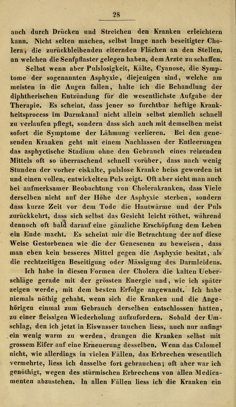 auch durch Drücken und Streichen den Kranken erleichtern kann. Nicht selten machen, selbst lange nach beseitigter Cho- lera, die zurückbleibenden eiternden Flächen an den Stellen, an welchen die Senfpflaster gelegen haben, dem Arzte zu schaffen. Selbst wenn aber Pulslosigkeit, Kälte, Cyanose, die Symp- tome der sogenannten Asphyxie, diejenigen sind, welche am meisten in die Augen fallen, halte ich die Behandlung der diphtherischen Entzündung für die wesentlichste Aufgabe der Therapie, Es scheint, dass jener so furchtbar heftige Krank- heitsprocess im Darmkanal nicht allein selbst ziemlich schnell zu verlaufen pflegt, sondern dass sich auch mit demselben meist sofort die Symptome der Lähmung verlieren. Bei den gene- senden Kranken geht mit einem Nachlassen der Entleerungen das asphyctische Stadium ohne den Gebrauch eines reizenden Mittels oft so iiberraschend schnell vorüber, dass nach wenig Stunden der vorher eiskalte, pulslose Kranke heiss geworden ist und einen vollen, entwickelten Puls zeigt. Oft aber sieht man auch bei aufmerksamer Beobachtung von Cholerakranken, dass Viele derselben nicht auf der Höhe der Asphyxie sterben, sondern dass kurze Zeit vor dem Tode die Hautwärme und der Puls zurückkehrt, dass sich selbst das Gesicht leicht röthet, während dennoch oft bald darauf eine gänzliche Erschöpfung dem Leben ein Ende macht. Es scheint mir die Betrachtung der auf diese Weise Gestorbenen wie die der Genesenen zu beweisen, dass man eben kein besseres Mittel gegen die Asphyxie besitzt, als die rechtzeitigen Beseitigung oder Mässigung des Darmleidens. Ich habe in diesen Formen der Cholera die kalten üeber- schläge gerade mit der grössten Energie und, wie ich später zeigen werde, mit dem besten Erfolge angewandt. Ich habe niemals nöthig gehabt, wenn sich die Kranken und die Ange- hörigen einmal zum Gebrauch derselben entschlossen hatten, zu einer fleissigen Wiederholung aufzufordern. Sobald der Um- schlag, den ich jetzt in Eiswasser tauchen Hess, auch nur anfing? ein wenig warm zu werden, drangen die Kranken selbst mit grossem Eifer auf eine Erneuerung desselben. Wenn das Calomel nicht, wie allerdings in vielen Fällen, das Erbrechen wesentlich vermehrte, liess ich dasselbe fort gebrauchen; oft aber war ich genöthigt, wegen des stiirmischen Erbrechens von allen Medica- menten abzustehen. In allen Fällen liess ich die Kranken ein