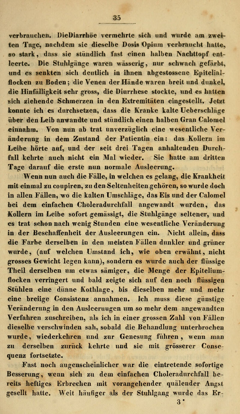 verbrauclien. DieÜiarrhöe vermehrte sich und wurde am zwei- ten Tage, naclidera sie dieselbe Dosis Opium verbrauclit hatte, so stark, dass sie stündlicli fast einen halben Nachttopf cnt- leerte. Die Stuhlgänge waren wässerig, nur schwach gefärbt, und es senkten sich deutlich in ihnen abgestossene Epitelial- flocken zu Boden; die Venen der Hände waren breit und dunkel, die Hinfälligkeit sehr gross, die Diurrhese stockte, und es hatten sich ziehende Schmerzen in den Extremitäten eingestellt. Jetzt konnte ich es durchsetzen, dass die Kranke kalte Ueberschläge iiber den Leib anwandte und stündlich einen halben Gran Calomel einnahm. Von nun ab trat unverzi'iglich eine wesentliche Ver- änderunc in dem Zustand der Patientin ein: das Kollern im Leibe hörte auf, und der seit drei Tagen anhaltenden Durch- fall kehrte auch nicht ein Mal wieder. Sie hatte am dritten Tage darauf die erste nun normale Ausleerun«:. Wenn nun auch die Fälle, in welchen es gelang, die Krankheit mit einmal zu coupiren, zu den Seltenheiten gehören, so wurde doch in allen Fällen, wo die kalten Umschläge, das Eis und der Calomel bei dem einfachen Choleradurchfall angewandt wurden, das Kollern im Leibe sofort gemässigt, die Stuhlgänge seltener, und es trat schon nach wenig Stunden eine wesentliche Veränderung in der Beschaffenheit der Ausleerungen ein. INicht allein, dass die Farbe derselben in den meisten Fällen dunkler und grüner wurde, (auf welchen Umstand ich, wie oben erwähnt, nicht grosses Gewicht legen kann), sondern es wurde auch der flüssige Theil derselben um etwas sämiger, die Menge der Epitelium- flocken verringert und bald zeigte sich auf den noch flüssigen Stühlen eine dünne Kothlage, bis dieselben mehr und mehr eine breiige Consistenz annahmen. Ich muss diese günstige Veränderung in den Ausleerungen um so mehr dem angewandten Verfahren zuschreiben, als ich in einer grossen Zahl von Fällen dieselbe verschwinden sah, sobald die Behandlung unterbrochen wurde, wiederkehren und zur Genesung führen, wenn man zu derselben zurück kehrte und sie mit grösserer Conse- quenz fortsetzte. Fast noch augenscheinlicher war die eintretende sofortige Besserung, wenn sich zu dem einfachen Choleradurchfall be- reits heftiges Erbrechen mit vorangehender quälender Angst gesellt hatte. Weit häufiger als der Stuhlgang wurde das Er- 3'