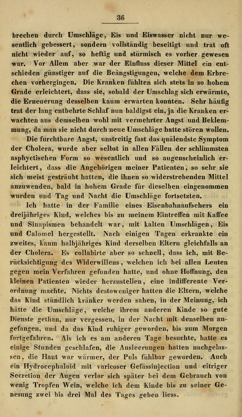 brechen durch Umschläge, Eis und Eiswasser nicht nur we- sentlich gebessert, sondern vollständig beseitigt und trat oft nicht wieder auf, so heftig und stürmisch es vorher gewesen war. Vor Allem aber war der Einfluss dieser Mittel ein ent- schieden günstiger auf die Beängstigungen, welche dem Erbre- chen vorhergingen. Die Kranken fühlten sich stets in so hohem Grade erleichtert, dass sie, sobald der Umschlag sich erwärmte, die Erneuerung desselben kaum erwarten konnten. Sehr häufig trat der lang entbehrte Schlaf nun baldigst ein, ja die Kranken er- wachten aus demselben wohl mit vermehrter Angst und Beklem- mung, da man sie nicht durch neue Umschläge hatte stören wollen. Die furchtbare Angst, unstreitig fast das quälendste Symptom der Cholera, wurde aber selbst in allen Fällen der schlimmsten asphyctisehen Form so wesentlich und so augenscheinlich er- leichtert, dass die Angehörigen meiner Patienten, so sehr sie sich meist gesträubt hatten, die ihnen so widerstrebenden Mittel anzuwenden, bald in hohem Grade fiir dieselben eingenommen wurden und Tag und Nacht die Umschläge fortsetzten. Ich hatte in der Familie eines Eisenbahnaufsehers ein dreijähriges Kind, welches bis zu meinem Eintreffen mit Kaffee und Sinapismen behandelt war, mit kalten Umschlägen, Eis und Calomel hergestellt. Nach einigen Tagen erkrankte ein zweites, kaum halbjähriges Kind derselben Eltern gleichfalls an der Cholera. Es collabirte aber so schnell, dass ich, mit Be- rücksichtigung des Widerwillens, welchen ich bei allen Leuten gegen mein Verfahren gefunden hatte, und ohne Hoffnung, den kleinen Patienten wieder herzustellen, eine indifferente Ver- ordnung machte. Nichts destoweniger hatten die Eltern, welche das Kind stündlich kränker werden sahen, in der Meinung, ich hätte die Umschläge, welche ihrem anderen Kinde so gute Dienste gethan, nur vergessen, in der Nacht mit denselben an- gefangen, und da das Kind ruhiger geworden, bis zum Morgen fortgefahren. Als ich es am anderen Tage besuchte, hatte es einige Stunden geschlafen, die Ausleerungen hatten nachgelas- sen, die Haut war wärmer, der Puls fühlbar geworden. Auch ein Hydrocephaloid mit varicoser Gefässinjection und eitriger Secretion der Augen verlor sich später bei dem Gebrauch von wenig Tropfen Wein, welche ich dem Kinde bis zu seiner Ge- nesung zwei bis drei Mal des Tages geben liess.