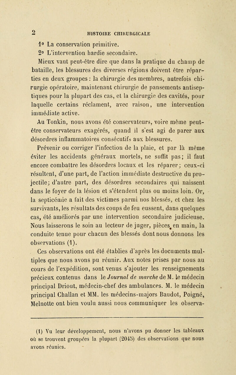 1° La conservation primitive. 2° L'intervention hardie secondaire. Mieux vaut peut-être dire que dans la pratique du champ de bataille, les blessures des diverses régions doivent être répar- ties en deux groupes : la chirurgie des membres, autrefois chi- rurgie opératoire, maintenant chirurgie de pansements antisep- tiques pour la plupart des cas, et la chirurgie des cavités, pour laquelle certains réclament, avec raison, une intervention immédiate active. Au Tonkin, nous avons été conservateurs, voire même peut- être conservateurs exagérés, quand il s'est agi de parer aux désordres inflammatoires consécutifs aux blessures. Prévenir ou corriger l'infection de la plaie, et par là même éviter les accidents généraux mortels, ne suffit pas; il faut encore combattre les désordres locaux et les réparer ; ceux-ci résultent, d'une part, de l'action immédiate destructive du pro- jectile; d'autre part, des désordres secondaires qui naissent dans le foyer de la lésion et s'étendent plus ou moins loin. Or, la septicémie a fait des victimes parmi nos blessés, et chez les survivants, les résultats des coups de feu eussent, dans quelques cas, été améliorés par une intervention secondaire judicieuse. Nous laisserons le soin au lecteur déjuger, pièces#en main, la conduite tenue pour chacun des blessés dont nous donnons les observations (1). Ces observations ont été établies d'après les documents mul- tiples que nous avons pu réunir. Aux notes prises par nous au cours de l'expédition, sont venus s'ajouter les renseignements précieux contenus dans le Journal de marche de M. le médecin principal Driout, médecin-chef des ambulances. M. le médecin principal Challan et MM. les médecins-majors Baudot, Poigne, Melnotte ont bien voulu aussi nous communiquer les observa- it) Vu leur développement, nous n'avons pu donner les tableaux où se trouvent groupées la plupart (20io) des observations que nous avons réunies.