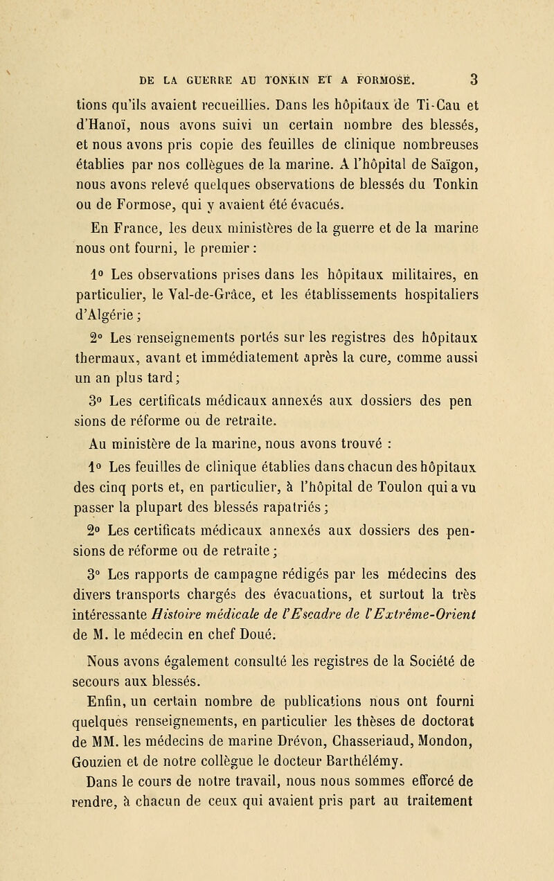 tions qu'ils avaient recueillies. Dans les hôpitaux de Ti-Cau et d'Hanoï, nous avons suivi un certain nombre des blessés, et nous avons pris copie des feuilles de clinique nombreuses établies par nos collègues de la marine. A l'hôpital de Saigon, nous avons relevé quelques observations de blessés du Tonkin ou de Formose, qui y avaient été évacués. En France, les deux ministères de la guerre et de la marine nous ont fourni, le premier : 1° Les observations prises dans les hôpitaux militaires, en particulier, le Yal-de-Grâce, et les établissements hospitaliers d'Algérie ; 2° Les renseignements portés sur les registres des hôpitaux thermaux, avant et immédiatement après la cure,, comme aussi un an plus tard; 3° Les certificats médicaux annexés aux dossiers des pen sions de réforme ou de retraite. Au ministère de la marine, nous avons trouvé : 1° Les feuilles de clinique établies dans chacun des hôpitaux des cinq ports et, en particulier, à l'hôpital de Toulon qui a vu passer la plupart des blessés rapatriés; 2° Les certificats médicaux annexés aux dossiers des pen- sions de réforme ou de retraite ; 3° Les rapports de campagne rédigés par les médecins des divers transports chargés des évacuations, et surtout la très intéressante Histoire médicale de VEscadre de l'Extrême-Orient de M. le médecin en chef Doué. Nous avons également consulté les registres de la Société de secours aux blessés. Enfin, un certain nombre de publications nous ont fourni quelques renseignements, en particulier les thèses de doctorat de MM. les médecins de marine Drévon, Ghasseriaud, Mondon, Gouzien et de notre collègue le docteur Barthélémy. Dans le cours de notre travail, nous nous sommes efforcé de rendre, à chacun de ceux qui avaient pris part au traitement