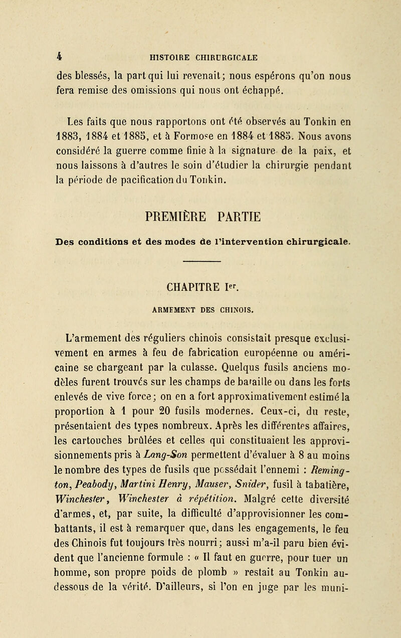 des blessés, la part qui lui revenait; nous espérons qu'on nous fera remise des omissions qui nous ont échappé. Les faits que nous rapportons ont été observés au Tonkin en 1883, 1884 et 1885, et à Formose en 1884 et 1885. Nous avons considéré la guerre comme finie à la signature de la paix, et nous laissons à d'autres le soin d'étudier la chirurgie pendant la période de pacification du Tonkin. PREMIÈRE PARTIE Des conditions et des modes de l'intervention chirurgicale. CHAPITRE I. ARMEMENT DES CHINOIS. L'armement des réguliers chinois consistait presque exclusi- vement en armes à feu de fabrication européenne ou améri- caine se chargeant par la culasse. Quelqus fusils anciens mo- dèles furent trouvés sur les champs de bataille ou dans les forts enlevés de vive force; on en a fort approximativement estimé la proportion à 1 pour 20 fusils modernes. Ceux-ci, du reste, présentaient des types nombreux. Après les différentes affaires, les cartouches brûlées et celles qui constituaient les approvi- sionnements pris kLang-Son permettent d'évaluer à 8 au moins le nombre des types de fusils que possédait l'ennemi : Reming- ton, Peabody, Martini Henry, Marner, Snider, fusil à tabatière, Winchester, Winchester à répétition. Malgré cette diversité d'armes, et, par suite, la difficulté d'approvisionner les com- battants, il est à remarquer que, dans les engagements, le feu des Chinois fut toujours très nourri; aussi m'a-il paru bien évi- dent que l'ancienne formule : « Il faut en gurrre, pour tuer un homme, son propre poids de plomb » restait au Tonkin au- dessous de la vérité. D'ailleurs, si l'on en juge par les muni-