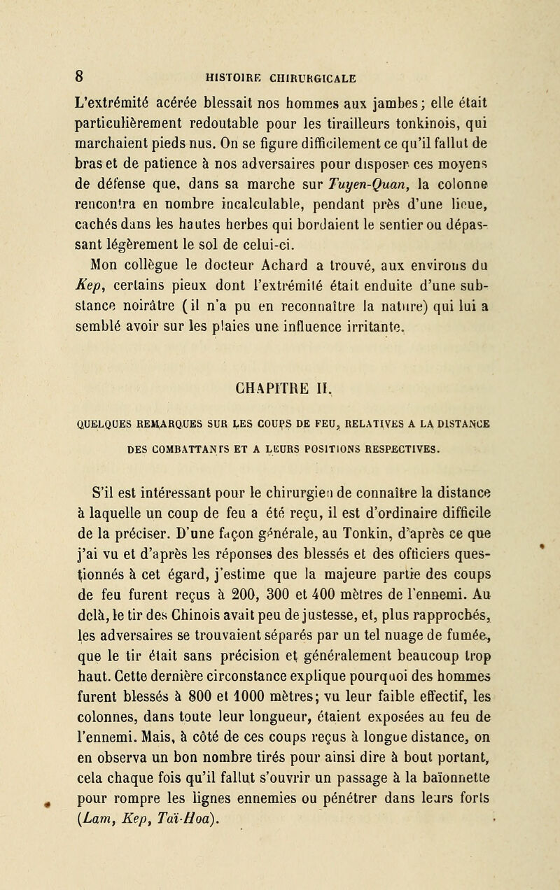 L'extrémité acérée blessait nos hommes aux jambes; elle était particulièrement redoutable pour les tirailleurs tonkinois, qui marchaient pieds nus. On se figure difficilement ce qu'il fallut de bras et de patience à nos adversaires pour disposer ces moyens de défense que, dans sa marche sur Tuyen-Quan, la colonne rencontra en nombre incalculable, pendant près d'une lieue, cachés dans les hautes herbes qui bordaient le sentier ou dépas- sant légèrement le sol de celui-ci. Mon collègue le docteur Achard a trouvé, aux environs du Kep, certains pieux dont l'extrémité était enduite d'une sub- stance noirâtre (il n'a pu en reconnaître la nature) qui lui a semblé avoir sur les plaies une influence irritante. CHAPITRE II. QUELQUES REMARQUES SUR LES COUPAS DE FEU, RELATIVES A LA DISTANCE DES COMBATTANTS ET A LEURS POSITIONS RESPECTIVES. S'il est intéressant pour le chirurgien de connaître la distance à laquelle un coup de feu a été reçu, il est d'ordinaire difficile de la préciser. D'une façon générale, au Tonkin, d'après ce que j'ai vu et d'après les réponses des blessés et des officiers ques- tionnés à cet égard, j'estime que la majeure partie des coups de feu furent reçus à 200, 300 et 400 mètres de l'ennemi. Au delà, le tir des Chinois avait peu de justesse, et, plus rapprochés, les adversaires se trouvaient séparés par un tel nuage de fumée, que le tir était sans précision et généralement beaucoup trop haut. Cette dernière circonstance explique pourquoi des hommes furent blessés à 800 et 1000 mètres; vu leur faible effectif, les colonnes, dans toute leur longueur, étaient exposées au feu de l'ennemi. Mais, à côté de ces coups reçus à longue distance, on en observa un bon nombre tirés pour ainsi dire à bout portant, cela chaque fois qu'il fallut s'ouvrir un passage à la baïonnette pour rompre les lignes ennemies ou pénétrer dans leurs forts (Lam, Kep, TaïHoa).