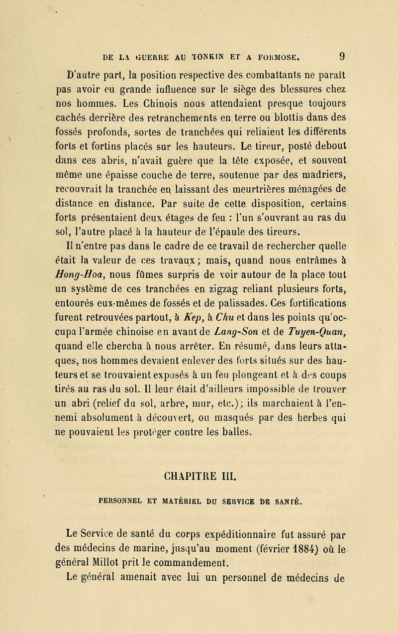 D'autre part, la position respective des combattants ne paraît pas avoir eu grande influence sur le siège des blessures chez nos hommes. Les Chinois nous attendaient presque toujours cachés derrière des retranchements en. terre ou blottis dans des fossés profonds, sortes de tranchées qui reliaient les différents forts et fortins placés sur les hauteurs. Le tireur, posté debout dans ces abris, n'avait guère que la tête exposée, et souvent même une épaisse couche de terre, soutenue par des madriers, recouvrait la tranchée en laissant des meurtrières ménagées de distance en distance. Par suite de cette disposition, certains forts présentaient deux étages de feu : l'un s'ouvrant au ras du sol, l'autre placé à la hauteur de l'épaule des tireurs. Il n'entre pas dans le cadre de ce travail de rechercher quelle était la valeur de ces travaux ; mais, quand nous entrâmes à Hong-Hoa, nous fûmes surpris de voir autour de la place tout un système de ces tranchées en zigzag reliant plusieurs forts, entourés eux-mêmes de fossés et de palissades. Ces fortifications furent retrouvées partout, à Kep, à Chu et dans les points qu'oc- cupa l'armée chinoise en avant de Lang'Son et de Tuyen-Quan, quand elle chercha à nous arrêter. En résumé, dans leurs atta- ques, nos hommes devaient enlever des forts situés sur des hau- teurs et se trouvaient exposés à un feu plongeant et à des coups tirés au ras du sol. Il leur était d'ailleurs impossible de trouver un abri (relief du sol, arbre, mur, etc.); ils marchaient à l'en- nemi absolument à découvert, ou masqués par des herbes qui ne pouvaient les protéger contre les balles. CHAPITRE III. PERSONNEL ET MATÉRIEL DU SERVICE DE SANTÉ. Le Service de santé du corps expéditionnaire fut assuré par des médecins de marine, jusqu'au moment (février 1884) où le général Millot prit le commandement. Le général amenait avec lui un personnel de médecins de