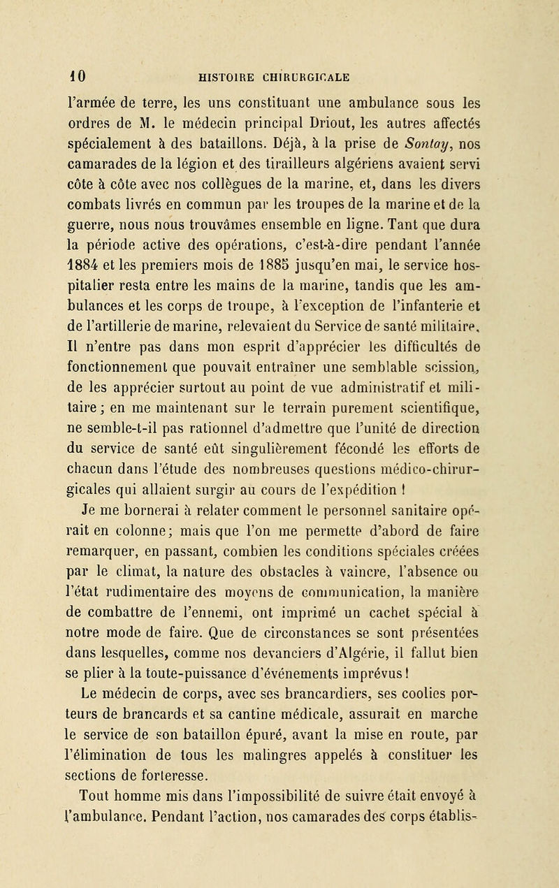 l'armée de terre, les uns constituant une ambulance sous les ordres de M. le médecin principal Driout, les autres affectés spécialement à des bataillons. Déjà, à la prise de Sontay, nos camarades de la légion et des tirailleurs algériens avaient servi côte à côte avec nos collègues de la marine, et, dans les divers combats livrés en commun par les troupes de la marine et de la guerre, nous nous trouvâmes ensemble en ligne. Tant que dura la période active des opérations, c'est-à-dire pendant l'année 1884 et les premiers mois de 1885 jusqu'en mai, le service hos- pitalier resta entre les mains de la marine, tandis que les am- bulances et les corps de troupe, à l'exception de l'infanterie et de l'artillerie de marine, relevaient du Service de santé militaire. Il n'entre pas dans mon esprit d'apprécier les difficultés de fonctionnement que pouvait entraîner une semblable scission, de les apprécier surtout au point de vue administratif et mili- taire ; en me maintenant sur le terrain purement scientifique, ne semble-t-il pas rationnel d'admettre que l'unité de direction du service de santé eût singulièrement fécondé les efforts de chacun dans l'étude des nombreuses questions médico-chirur- gicales qui allaient surgir au cours de l'expédition ! Je me bornerai à relater comment le personnel sanitaire opé- rait en colonne; mais que l'on me permette d'abord de faire remarquer, en passant, combien les conditions spéciales créées par le climat, la nature des obstacles à vaincre, l'absence ou l'état rudimentaire des moyens de communication, la manière de combattre de l'ennemi, ont imprimé un cachet spécial à notre mode de faire. Que de circonstances se sont présentées dans lesquelles, comme nos devanciers d'Algérie, il fallut bien se plier à la toute-puissance d'événements imprévus ! Le médecin de corps, avec ses brancardiers, ses coolies por- teurs de brancards et sa cantine médicale, assurait en marche le service de son bataillon épuré, avant la mise en route, par l'élimination de tous les malingres appelés à constituer les sections de forteresse. Tout homme mis dans l'impossibilité de suivre était envoyé à l'ambulance. Pendant l'action, nos camarades des corps établis--