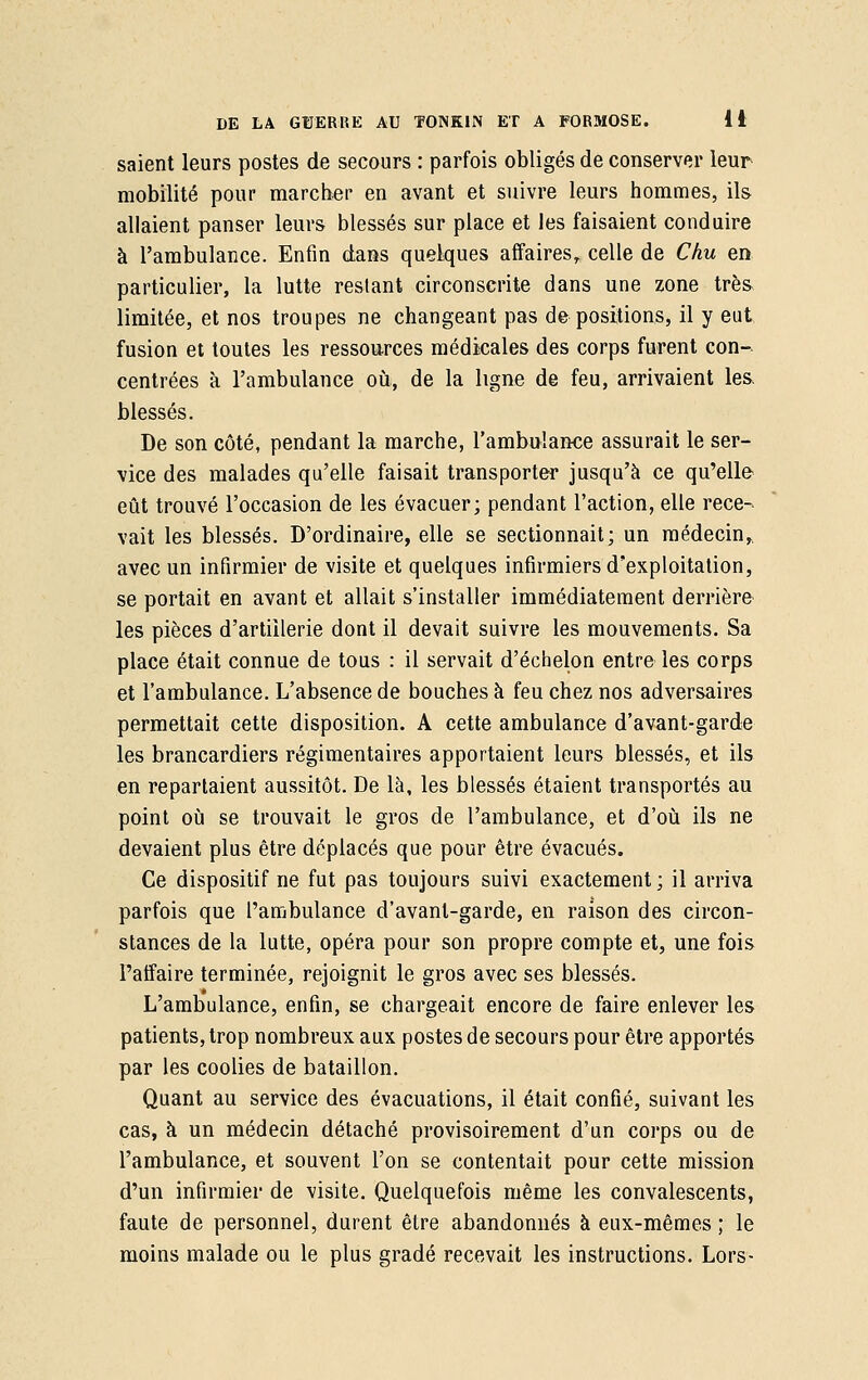 saient leurs postes de secours : parfois obligés de conserver leur mobilité pour marcher en avant et suivre leurs hommes, ils allaient panser leurs blessés sur place et les faisaient conduire à l'ambulance. Enfin dans quelques affaires,, celle de Chu en particulier, la lutte restant circonscrite dans une zone très limitée, et nos troupes ne changeant pas de positions, il y eut fusion et toutes les ressources médicales des corps furent con- centrées à l'ambulance où, de la ligne de feu, arrivaient les, blessés. De son côté, pendant la marche, l'ambulance assurait le ser- vice des malades qu'elle faisait transporter jusqu'à ce qu'elle eût trouvé l'occasion de les évacuer; pendant l'action, elle rece- vait les blessés. D'ordinaire, elle se sectionnait; un médecin, avec un infirmier de visite et quelques infirmiers d'exploitation, se portait en avant et allait s'installer immédiatement derrière les pièces d'artillerie dont il devait suivre les mouvements. Sa place était connue de tous : il servait d'échelon entre les corps et l'ambulance. L'absence de bouches à feu chez nos adversaires permettait cette disposition. A cette ambulance d'avant-garde les brancardiers régimentaires apportaient leurs blessés, et ils en repartaient aussitôt. De là, les blessés étaient transportés au point où se trouvait le gros de l'ambulance, et d'où ils ne devaient plus être déplacés que pour être évacués. Ce dispositif ne fut pas toujours suivi exactement ; il arriva parfois que l'ambulance d'avanl-garde, en raison des circon- stances de la lutte, opéra pour son propre compte et, une fois l'affaire terminée, rejoignit le gros avec ses blessés. L'ambulance, enfin, se chargeait encore de faire enlever les patients, trop nombreux aux postes de secours pour être apportés par les coolies de bataillon. Quant au service des évacuations, il était confié, suivant les cas, à un médecin détaché provisoirement d'un corps ou de l'ambulance, et souvent l'on se contentait pour cette mission d'un infirmier de visite. Quelquefois même les convalescents, faute de personnel, durent être abandonnés à eux-mêmes ; le moins malade ou le plus gradé recevait les instructions. Lors-