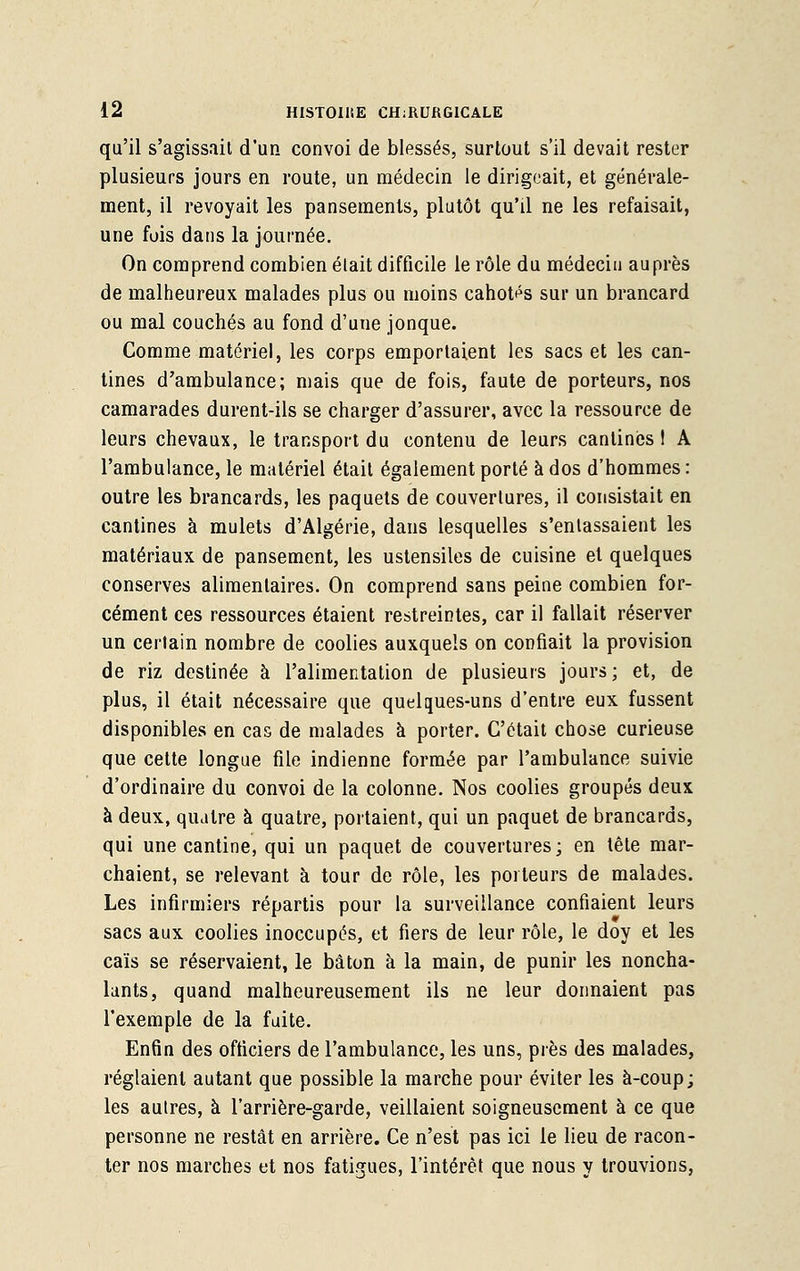 qu'il s'agissait d'un convoi de blessés, surtout s'il devait rester plusieurs jours en route, un médecin le dirigeait, et générale- ment, il revoyait les pansements, plutôt qu'il ne les refaisait, une fois dans la journée. On comprend combien était difficile le rôle du médecin auprès de malheureux malades plus ou moins cahotés sur un brancard ou mal couchés au fond d'une jonque. Comme matériel, les corps emportaient les sacs et les can- tines d'ambulance; mais que de fois, faute de porteurs, nos camarades durent-ils se charger d'assurer, avec la ressource de leurs chevaux, le transport du contenu de leurs cantines I A l'ambulance, le matériel était également porté à dos d'hommes : outre les brancards, les paquets de couvertures, il consistait en cantines à mulets d'Algérie, dans lesquelles s'entassaient les matériaux de pansement, les ustensiles de cuisine et quelques conserves alimentaires. On comprend sans peine combien for- cément ces ressources étaient restreintes, car il fallait réserver un certain nombre de coolies auxquels on confiait la provision de riz destinée à l'alimentation de plusieurs jours; et, de plus, il était nécessaire que quelques-uns d'entre eux fussent disponibles en cas de malades à porter. C'était chose curieuse que cette longue file indienne formée par l'ambulance suivie d'ordinaire du convoi de la colonne. Nos coolies groupés deux à deux, quatre à quatre, portaient, qui un paquet de brancards, qui une cantine, qui un paquet de couvertures; en tête mar- chaient, se relevant à tour de rôle, les porteurs de malades. Les infirmiers répartis pour la surveillance confiaient leurs sacs aux coolies inoccupés, et fiers de leur rôle, le doy et les caïs se réservaient, le bâton à la main, de punir les noncha- lants, quand malheureusement ils ne leur donnaient pas l'exemple de la fuite. Enfin des officiers de l'ambulance, les uns, près des malades, réglaient autant que possible la marche pour éviter les à-coup; les autres, à l'arrière-garde, veillaient soigneusement à ce que personne ne restât en arrière. Ce n'est pas ici le lieu de racon- ter nos marches et nos fatigues, l'intérêt que nous y trouvions,