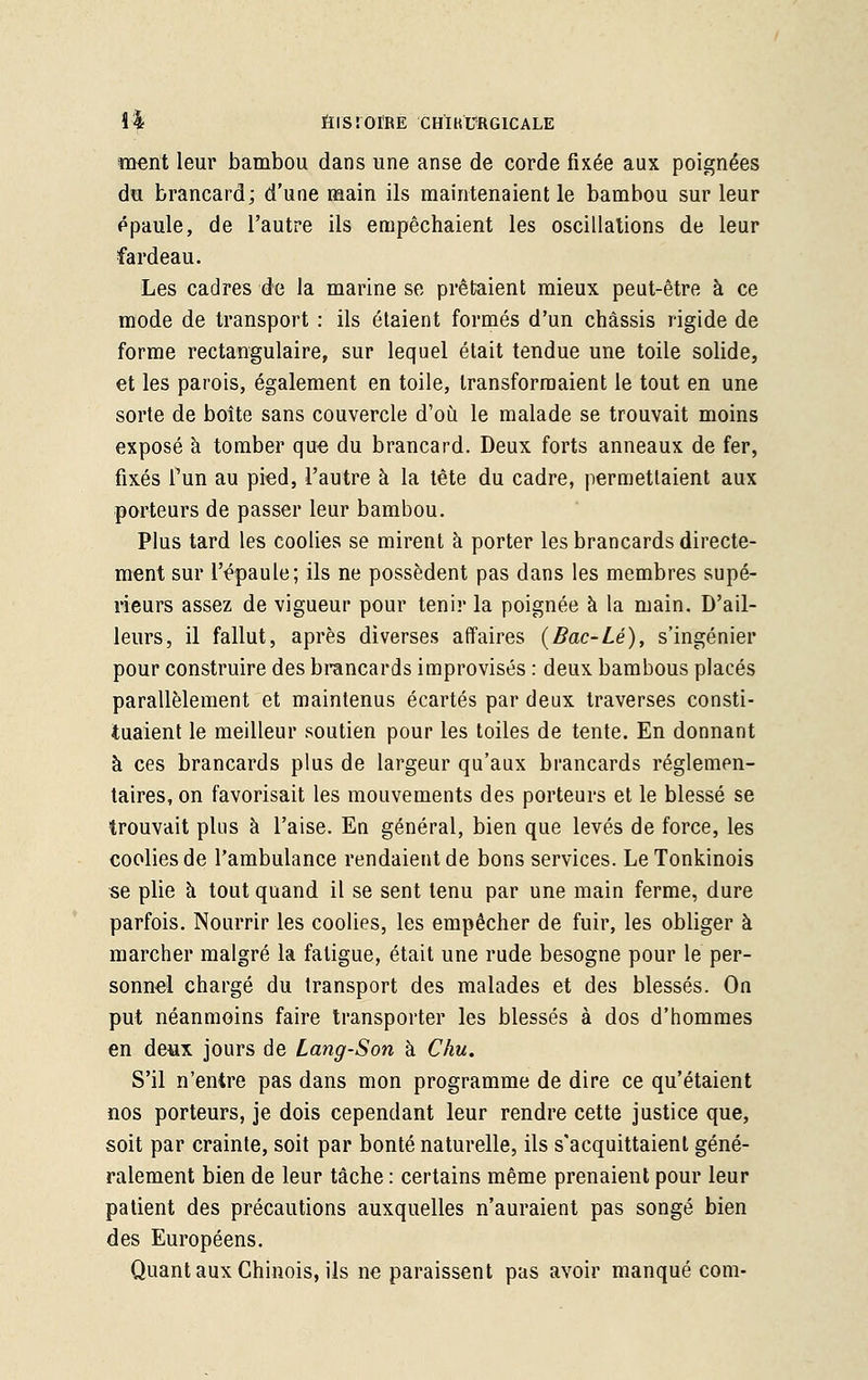 \% firsroïRÈ 'chïhTrgicale ment leur bambou dans une anse de corde fixée aux poignées du brancard; d'une main ils maintenaient le bambou sur leur épaule, de l'autre ils empêchaient les oscillations de leur fardeau. Les cadres de la marine se prêtaient mieux peut-être à ce mode de transport : ils étaient formés d'un châssis rigide de forme rectangulaire, sur lequel était tendue une toile solide, et les parois, également en toile, transformaient le tout en une sorte de boîte sans couvercle d'où le malade se trouvait moins exposé à tomber que du brancard. Deux forts anneaux de fer, fixés l'un au pied, l'autre à la tête du cadre, permettaient aux porteurs de passer leur bambou. Plus tard les coolies se mirent à porter les brancards directe- ment sur l'épaule; ils ne possèdent pas dans les membres supé- rieurs assez de vigueur pour tenir la poignée à la main. D'ail- leurs, il fallut, après diverses affaires {Bac-Lé), s'ingénier pour construire des brancards improvisés : deux bambous placés parallèlement et maintenus écartés par deux traverses consti- tuaient le meilleur soutien pour les toiles de tente. En donnant à ces brancards plus de largeur qu'aux brancards réglemen- taires, on favorisait les mouvements des porteurs et le blessé se trouvait plus à l'aise. En général, bien que levés de force, les coolies de l'ambulance rendaient de bons services. Le Tonkinois se plie à tout quand il se sent tenu par une main ferme, dure parfois. Nourrir les coolies, les empêcher de fuir, les obliger à marcher malgré la fatigue, était une rude besogne pour le per- sonnel chargé du transport des malades et des blessés. On put néanmoins faire transporter les blessés à dos d'hommes en deux jours de Lang-Son à Chu. S'il n'entre pas dans mon programme de dire ce qu'étaient nos porteurs, je dois cependant leur rendre cette justice que, soit par crainte, soit par bonté naturelle, ils s'acquittaient géné- ralement bien de leur tâche : certains même prenaient pour leur patient des précautions auxquelles n'auraient pas songé bien des Européens. Quant aux Chinois, ils ne paraissent pas avoir manqué com-