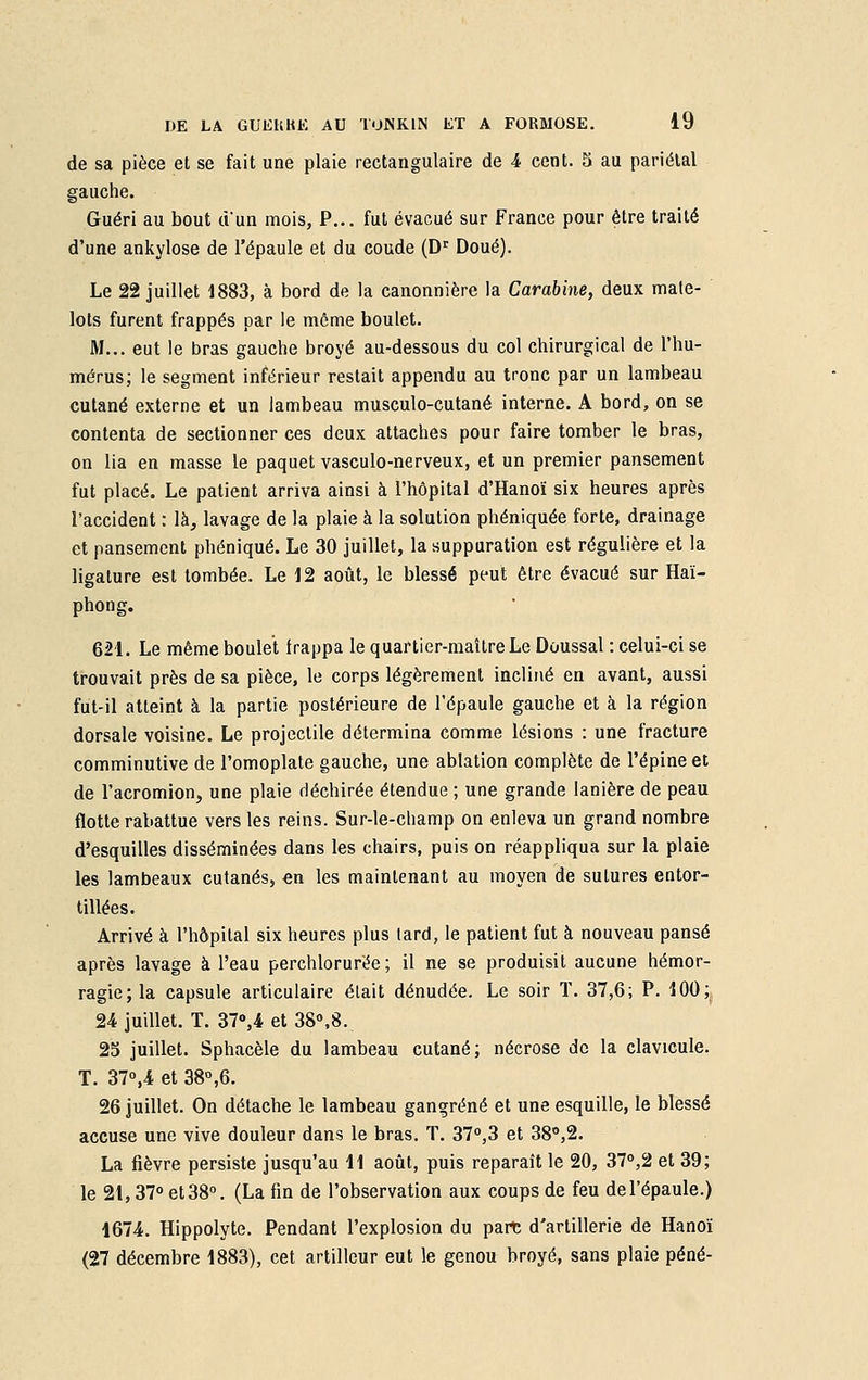 de sa pièce et se fait une plaie rectangulaire de 4 cent. 5 au pariétal gauche. Guéri au bout d'un mois, P... fut évacué sur France pour être traité d'une ankylose de l'épaule et du coude (Dr Doué). Le 22 juillet 1883, à bord de la canonnière la Carabine, deux mate- lots furent frappés par le môme boulet. M... eut le bras gauche broyé au-dessous du col chirurgical de l'hu- mérus; le segment inférieur restait appendu au tronc par un lambeau cutané externe et un lambeau musculo-cutané interne. A bord, on se contenta de sectionner ces deux attaches pour faire tomber le bras, on lia en masse le paquet vasculo-nerveux, et un premier pansement fut placé. Le patient arriva ainsi à l'hôpital d'Hanoï six heures après l'accident : là, lavage de la plaie à la solution phéniquée forte, drainage et pansement phéniqué. Le 30 juillet, la suppuration est régulière et la ligature est tombée. Le 12 août, le blessé peut être évacué sur Haï- phong. 621. Le même boulet frappa le quartier-maître Le Doussal : celui-ci se trouvait près de sa pièce, le corps légèrement incliné en avant, aussi fut-il atteint à la partie postérieure de l'épaule gauche et à la région dorsale voisine. Le projectile détermina comme lésions : une fracture comminutive de l'omoplate gauche, une ablation complète de l'épine et de l'acromion, une plaie déchirée étendue ; une grande lanière de peau flotte rabattue vers les reins. Sur-le-champ on enleva un grand nombre d'esquilles disséminées dans les chairs, puis on réappliqua sur la plaie les lambeaux cutanés, en les maintenant au moyen de sutures entor- tillées. Arrivé à l'hôpital six heures plus lard, le patient fut à nouveau pansé après lavage à l'eau perchlorurëe; il ne se produisit aucune hémor- ragie; la capsule articulaire était dénudée. Le soir T. 37,6; P. 100; 24 juillet. T. 37»,4 et 38°,8. 25 juillet. Sphacèle du lambeau cutané; nécrose de la clavicule. T. 37°,4 et 38°,6. 26 juillet. On détache le lambeau gangrené et une esquille, le blessé accuse une vive douleur dans le bras. T. 37°,3 et 38°,2. La fièvre persiste jusqu'au 11 août, puis reparaît le 20, 37°,2 et 39; le 21,37° et 38°. (La fin de l'observation aux coups de feu de l'épaule.) 1674. Hippolyte. Pendant l'explosion du parc d'artillerie de Hanoï (27 décembre 1883), cet artilleur eut le genou broyé, sans plaie péné-