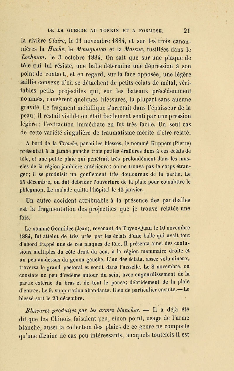 la rivière Claire, le 11 novembre 1884, et sur les trois canon- nières la Hache, le Mousqueton et la Massue, fusillées dans le Lochnam, le 3 octobre 1884. On sait que sur une plaque de tôle qui lui résiste, une balle détermine une dépression à son point de contact,, et en regard, sur la face opposée, une légère saillie convexe d'où se détachent de petits éclats de métal, véri- tables petits projectiles qui, sur les bateaux précédemment nommés, causèrent quelques blessures, la plupart sans aucune gravité. Le fragment métallique s'arrêtait dans l'épaisseur de la peau; il restait visible ou était facilement senti par une pression légère; l'extraction immédiate en fut très facile. Un seul cas de celte variété singulière de traumatisme mérite d'être relaté. A bord de la Trombe, parmi les blessés, le nommé Kuppers (Pierre) présentait à la jambe gauche trois petites éraflures dues à ces éclats de tôle, et une petite plaie qui pénétrait très profondément dans les mus- cles de la région jambière antérieure; on ne trouva pas le corps étran- ger; il se produisit un gonflement très douloureux de la partie. Le 15 décembre, on dut débrider l'ouverture de la plaie pour comabttre le phlegmon. Le malade quitta l'hôpital le 15 janvier. Un autre accident attribuable à la présence des paraballes est la fragmentation des projectiles que je trouve relatée une fois. Le nommé Gonnidec (Jean), revenant de Tuyen-Quan le 10 novembre 1884, fut atteint de très près par les éclats d'une balle qui avait tout d'abord frappé une de ces plaques de tôle. Il présenta ainsi des contu- sions multiples du côté droit du cou, à la région mammaire droite et un peu au-dessus du genou gauche. L'un des éclats, assez volumineux, traversa le grand pectoral et sortit dans l'aisselle. Le 8 novembre, on constate un peu d'œdème autour du sein, avec engourdissement de la partie externe du bras et de tout le pouce; débridement de la plaie d'entrée. Le 9, suppuration abondante. Rien de particulier ensuite.—Le blessé sort le 23 décembre. Blessures produites par les armes blanches. — Il a déjà été dit que les Chinois faisaient peu, sinon point, usage de l'arme blanche, aussi la collection des plaies de ce genre ne comporte qu'une dizaine de cas peu intéressants, auxquels toutefois il est