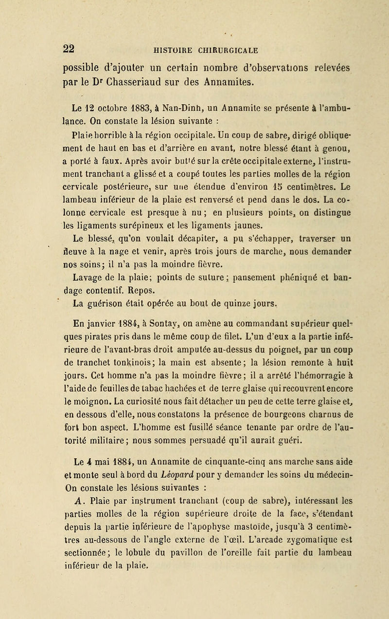 possible d'ajouter un certain nombre d'observations relevées par le Dr Ghasseriaud sur des Annamites. Le 12 octobre 1883, à Nan-Dinh, un Annamite se présente à l'ambu- lance. On constate la lésion suivante : Plaie horrible à la région occipitale. Un coup de sabre, dirigé oblique- ment de haut en bas et d'arrière en avant, notre blessé étant à genou, a porté à faux. Après avoir but'é sur la crête occipitale externe, l'instru^ ment tranchant a glissé et a coupé toutes les parties molles de la région cervicale postérieure, sur une étendue d'environ 15 centimètres. Le lambeau inférieur de la plaie est renversé et pend dans le dos. La co- lonne cervicale est presque à nu ; en plusieurs points, on distingue les ligaments surépineux et les ligaments jaunes. Le blessé, qu'on voulait décapiter, a pu s'échapper, traverser un fleuve à la nage et venir, après trois jours de marche, nous demander nos soins; il n'a pas la moindre fièvre. Lavage de la plaie; points de suture; pansement phéniqné et ban- dage contentif. Repos. La guérison était opérée au bout de quinze jours. En janvier 1884, à Sontay, on amène au commandant supérieur quel- ques pirates pris dans le même coup de filet. L'un d'eux a la partie infé- rieure de l'avant-bras droit amputée au-dessus du poignet, par un coup de tranchet tonkinois; la main est absente; la lésion remonte à huit jours. Cet homme n'a pas la moindre fièvre ; il a arrêté l'hémorragie à l'aide de feuilles de tabac hachées et de terre glaise qui recouvrent encore le moignon. La curiosité nous fait détacher un peu de cette terre glaise et, en dessous d'elle, nous constatons la présence de bourgeons charnus de fort bon aspect. L'homme est fusillé séance tenante par ordre de l'au- torité militaire; nous sommes persuadé qu'il aurait guéri. Le 4 mai 1884, un Annamite de cinquante-cinq ans marche sans aide et monte seul à bord du Léopard pour y demander les soins du médecin- On constate les lésions suivantes : A. Plaie par instrument tranchant (coup de sabre), intéressant les parties molles de la région supérieure droite de la face, s'étendant depuis la partie inférieure de l'apophyse mastoïde, jusqu'à 3 centimè- tres au-dessous de l'angle externe de l'oeil. L'arcade zygomalique est sectionnée; le lobule du pavillon de l'oreille fait partie du lambeau inférieur de la plaie.