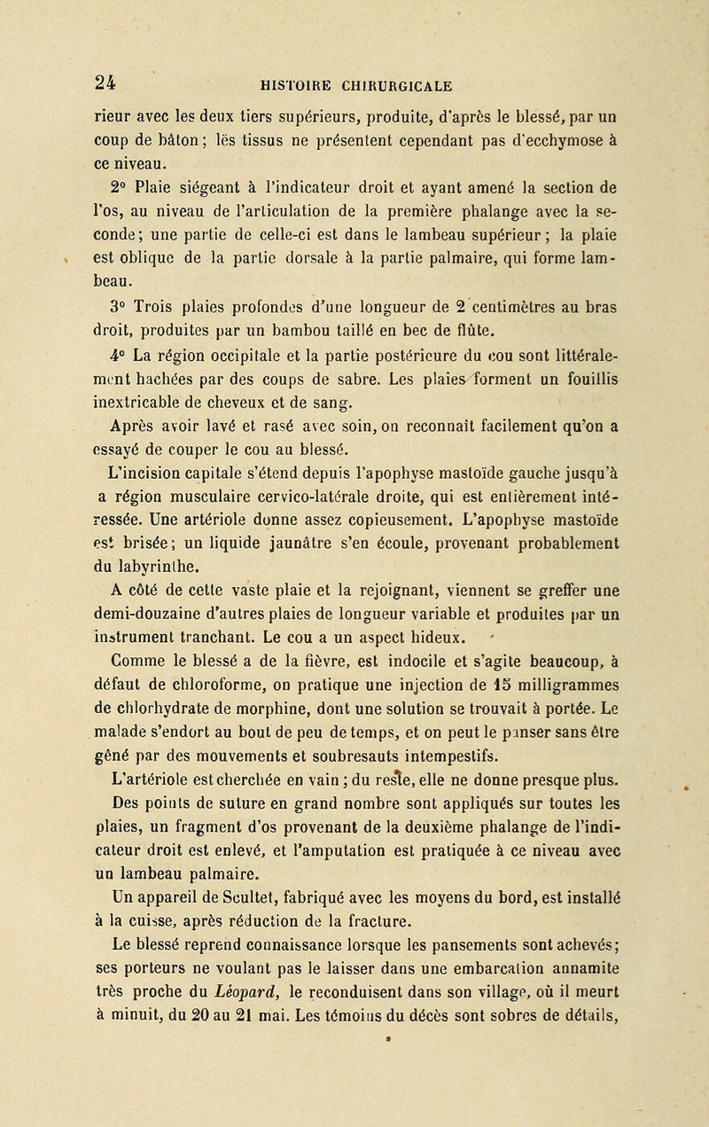 rieur avec les deux tiers supérieurs, produite, d'après le blessé, par un coup de bâton; les tissus ne présentent cependant pas d'ecchymose à ce niveau. 2° Plaie siégeant à l'indicateur droit et ayant amené la section de l'os, au niveau de l'articulation de la première phalange avec la se- conde ; une partie de celle-ci est dans le lambeau supérieur ; la plaie est oblique de la partie dorsale à la partie palmaire, qui forme lam- beau. 3° Trois plaies profondes d'une longueur de 2 centimètres au bras droit, produites par un bambou taillé en bec de flûte. 4° La région occipitale et la partie postérieure du cou sont littérale- ment hachées par des coups de sabre. Les plaies forment un fouillis inextricable de cheveux et de sang. Après avoir lavé et rasé avec soin, on reconnaît facilement qu'on a essayé de couper le cou au blessé. L'incision capitale s'étend depuis l'apophyse mastoïde gauche jusqu'à a région musculaire cervico-latérale droite, qui est entièrement inté- ressée. Une artériole donne assez copieusement. L'apophyse mastoïde est brisée; un liquide jaunâtre s'en écoule, provenant probablement du labyrinthe. A côté de cette vaste plaie et la rejoignant, viennent se greffer une demi-douzaine d'autres plaies de longueur variable et produites par un instrument tranchant. Le cou a un aspect hideux. Comme le blessé a de la fièvre, est indocile et s'agite beaucoup, à défaut de chloroforme, on pratique une injection de 15 milligrammes de chlorhydrate de morphine, dont une solution se trouvait à portée. Le malade s'endort au bout de peu de temps, et on peut le panser sans être gêné par des mouvements et soubresauts intempestifs. L'artériole est cherchée en vain ; du reste, elle ne donne presque plus. Des points de suture en grand nombre sont appliqués sur toutes les plaies, un fragment d'os provenant de la deuxième phalange de l'indi- cateur droit est enlevé, et l'amputation est pratiquée à ce niveau avec un lambeau palmaire. Un appareil de Scultet, fabriqué avec les moyens du bord, est installé à la cuisse, après réduction de la fracture. Le blessé reprend connaissance lorsque les pansements sont achevés; ses porteurs ne voulant pas le laisser dans une embarcation annamite très proche du Léopard, le reconduisent dans son village, où il meurt à minuit, du 20 au 21 mai. Les témoins du décès sont sobres de détails,