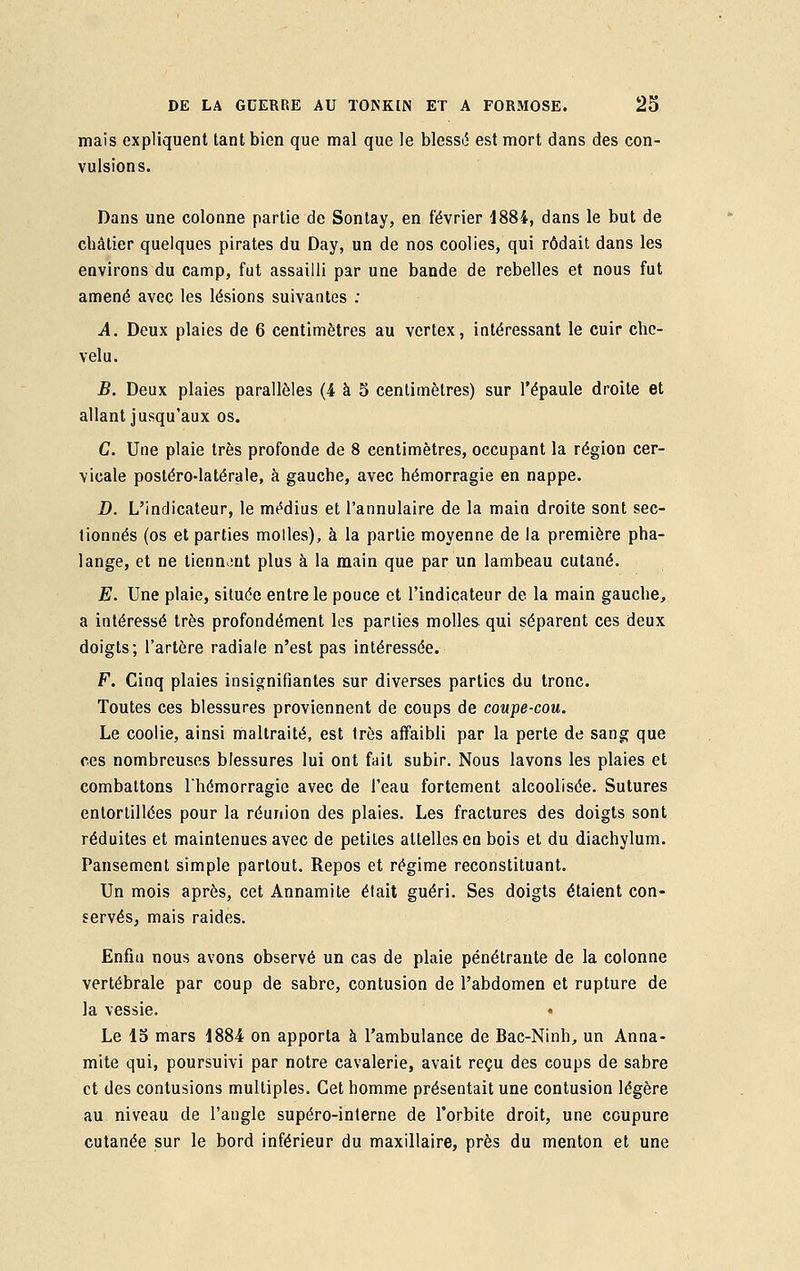 mais expliquent tant bien que mal que le blessa est mort dans des con- vulsions. Dans une colonne partie de Sontay, en février 1884, dans le but de châtier quelques pirates du Day, un de nos coolies, qui rôdait dans les environs du camp, fut assailli par une bande de rebelles et nous fut amené avec les lésions suivantes : A. Deux plaies de 6 centimètres au vertex, intéressant le cuir che- velu. B. Deux plaies parallèles (4 à 5 centimètres) sur l'épaule droite et allant jusqu'aux os. C. Une plaie très profonde de 8 centimètres, occupant la région cer- vicale postéro-latérale, à gauche, avec hémorragie en nappe. D. L'indicateur, le médius et l'annulaire de la main droite sont sec- tionnés (os et parties molles), à la partie moyenne de la première pha- lange, et ne tiennent plus à la main que par un lambeau cutané. E. Une plaie, située entre le pouce et l'indicateur de la main gauche, a intéressé très profondément les parties molles qui séparent ces deux doigts; l'artère radiale n'est pas intéressée. F. Cinq plaies insignifiantes sur diverses parties du tronc. Toutes ces blessures proviennent de coups de coupe-cou. Le coolie, ainsi maltraité, est très affaibli par la perte de sang que ces nombreuses blessures lui ont fait subir. Nous lavons les plaies et combattons l'hémorragie avec de l'eau fortement alcoolisée. Sutures entortillées pour la réunion des plaies. Les fractures des doigts sont réduites et maintenues avec de petites attelles en bois et du diachylum. Pansement simple partout. Repos et régime reconstituant. Un mois après, cet Annamite était guéri. Ses doigts étaient con- servés, mais raides. Enfin nous avons observé un cas de plaie pénétrante de la colonne vertébrale par coup de sabre, contusion de l'abdomen et rupture de la vessie. Le 15 mars 1884 on apporta à l'ambulance de Bac-Ninh, un Anna- mite qui, poursuivi par notre cavalerie, avait reçu des coups de sabre et des contusions multiples. Cet homme présentait une contusion légère au niveau de l'angle supéro-interne de l'orbite droit, une coupure cutanée sur le bord inférieur du maxillaire, près du menton et une