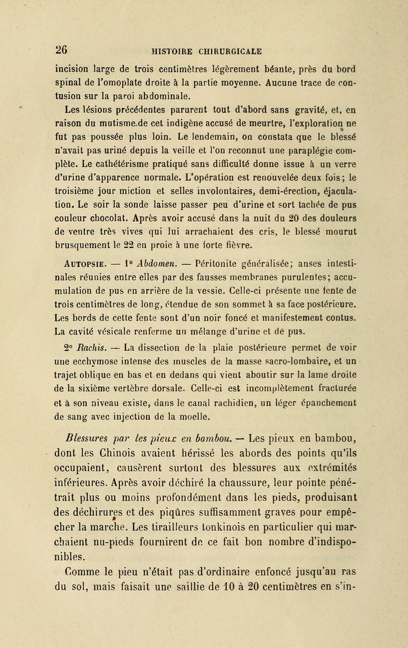 incision large de trois centimètres légèrement béante, près du bord spinal de l'omoplate droite à la partie moyenne. Aucune trace de con- tusion sur la paroi abdominale. Les lésions précédentes parurent tout d'abord sans gravité, et, en raison du mutismcde cet indigène accusé de meurtre, l'exploration ne fut pas poussée plus loin. Le lendemain, on constata que le blessé n'avait pas uriné depuis la veille et l'on reconnut une paraplégie com- plète. Le cathétérisme pratiqué sans difficulté donne issue à un verre d'urine d'apparence normale. L'opération est renouvelée deux fois; le troisième jour miction et selles involontaires, demi-érection, éjacula- tion. Le soir la sonde laisse passer peu d'urine et sort tachée de pus couleur chocolat. Après avoir accusé dans la nuit du 20 des douleurs de ventre très vives qui lui arrachaient des cris, le blessé mourut brusquement le 22 en proie à une forte fièvre. Autopsie. — 1° Abdomen. — Péritonite généralisée; anses intesti- nales réunies entre elles par des fausses membranes purulentes; accu- mulation de pus en arrière de la vessie. Celle-ci présente une tente de trois centimètres de long, étendue de son sommet à sa face postérieure. Les bords de cette fente sont d'un noir foncé et manifestement contus. La cavité vésicale renferme un mélange d'urine et de pus. 2° Rachis. — La dissection de la plaie postérieure permet de voir une ecchymose intense des muscles de la masse sacro-lombaire, et un trajet oblique en bas et en dedans qui vient aboutir sur la lame droite de la sixième vertèbre dorsale. Celle-ci est incomplètement fracturée et à son niveau existe, dans le canal rachidien, un léger épanchemcnt de sang avec injection de la moelle. Blessures par les pieux en bambou. — Les pieux en bambou, dont les Chinois avaient hérissé les abords des points qu'ils occupaient, causèrent surtout des blessures aux extrémités inférieures. Après avoir déchiré la chaussure, leur pointe péné- trait plus ou moins profondément dans les pieds, produisant des déchirures et des piqûres suffisamment graves pour empê- cher la marche. Les tirailleurs tonkinois en particulier qui mar- chaient nu-pieds fournirent de. ce fait bon nombre d'indispo- nibles. Comme le pieu n'était pas d'ordinaire enfoncé jusqu'au ras du sol, mais faisait une saillie de 10 à 20 centimètres en s'in-