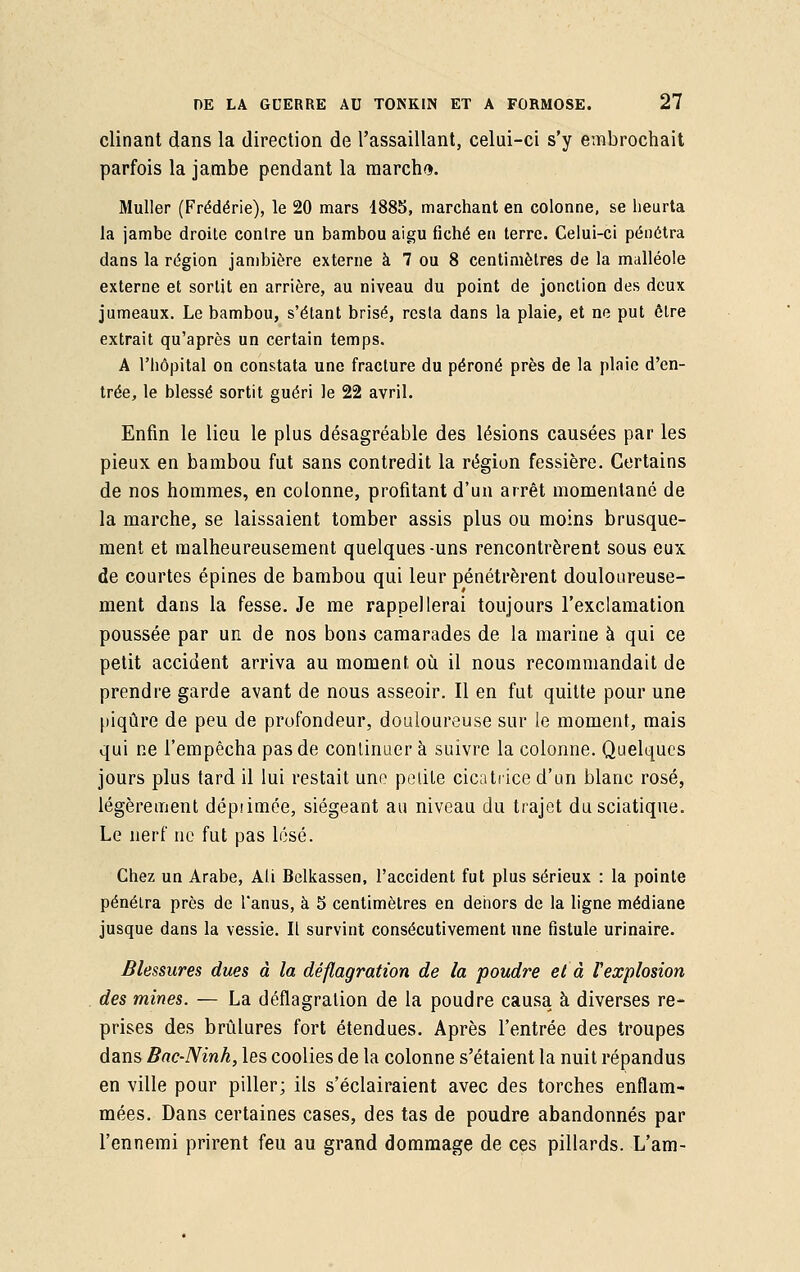clinant dans la direction de l'assaillant, celui-ci s'y embrochait parfois la jambe pendant la marcha. Muller (Frédérie), le 20 mars 1885, marchant en colonne, se heurta la jambe droite contre un bambou aigu fiché en terre. Celui-ci pénétra dans la région jambière externe à 7 ou 8 centimètres de la malléole externe et sortit en arrière, au niveau du point de jonction des deux jumeaux. Le bambou, s'étant brisé, resta dans la plaie, et ne put ôlre extrait qu'après un certain temps. A l'hôpital on constata une fracture du péroné près de la plaie d'en- trée, le blessé sortit guéri le 22 avril. Enfin le lieu le plus désagréable des lésions causées par les pieux en bambou fut sans contredit la région fessière. Certains de nos hommes, en colonne, profitant d'un arrêt momentané de la marche, se laissaient tomber assis plus ou moins brusque- ment et malheureusement quelques-uns rencontrèrent sous eux de courtes épines de bambou qui leur pénétrèrent douloureuse- ment dans la fesse. Je me rappellerai toujours l'exclamation poussée par un de nos bons camarades de la marine à qui ce petit accident arriva au moment où il nous recommandait de prendre garde avant de nous asseoir. Il en fut quitte pour une piqûre de peu de profondeur, douloureuse sur le moment, mais qui ne l'empêcha pas de continuer à suivre la colonne. Quelques jours plus tard il lui restait une petite cicatrice d'un blanc rosé, légèrement dépâmée, siégeant au niveau du trajet dusciatique. Le nerf ne fut pas lésé. Chez un Arabe, Ali Belkassen, l'accident fut plus sérieux : la pointe pénétra près de l'anus, à 5 centimètres en dehors de la ligne médiane jusque dans la vessie. Il survint consécutivement une fistule urinaire. Blessures dues à la déflagration de la poudre et à l'explosion des mines. — La déflagration de la poudre causa à diverses re- prises des brûlures fort étendues. Après l'entrée des troupes dans Bac-Ninh, les coolies de la colonne s'étaient la nuit répandus en ville pour piller; ils s'éclairaient avec des torches enflam- mées. Dans certaines cases, des tas de poudre abandonnés par l'ennemi prirent feu au grand dommage de ces pillards. L'am-