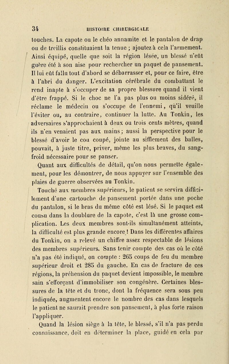 touches. La capote ou le chéo annamite et le pantalon de drap ou de treillis constituaient la tenue ; ajoutez à cela l'armement. Ainsi équipé, quelle que soit la région lésée, un blessé n'eût guère été à son aise pour rechercher un paquet de pansement. Il lui eût fallu tout d'abord se débarrasser et, pour ce faire, être à l'abri du danger. L'excitation cérébrale du combattant le rend inapte à s'occuper de sa propre blessure quand il vient d'être frappé. Si le choc ne l'a pas plus ou moins sidéré, il réclame le médecin ou s'occupe de l'ennemi, qu'il veuille l'éviter ou, au contraire, continuer la lutte. Au Tonkin, les adversaires s'approchaient à deux ou trois cents mètres, quand ils n'en venaient pas aux mains; aussi la perspective pour le blessé d'avoir le cou coupé, jointe au sifflement des balles, pouvait, à juste titre, priver, même les plus braves, du sang- froid nécessaire pour se panser. Quant aux difficultés de détail, qu'on nous permette égale- ment, pour les démontrer, de nous appuyer sur l'ensemble des plaies de guerre observées au Tonkin. Touché aux membres supérieurs, le patient se servira diffici- lement d'une cartouche de pansement portée dans une poche du pantalon, si le bras du même côté est lésé. Si le paquet est coubu dans la doublure de la capote, c'est là une grosse com- plication. Les deux membres sont-ils simultanément atteints, la difficulté est plus grande encore,I Dans les différentes affaires du Tonkin, on a relevé un chiffre assez respectable de lésions des membres supérieurs. Sans tenir compte des cas où le côté n'a pas été indiqué, on compte : 265 coups de feu du membre supérieur droit et 285 du gauche. En cas de fracture de ces régions, la préhension du paquet devient impossible, le membre sain s'efforçant d'immobiliser son congénère. Certaines bles- sures de la tête et du tronc, dont la fréquence sera sous peu indiquée, augmentent encore le nombre des cas dans lesquels le patient ne saurait prendre son pansement, à plus forle raison l'appliquer. Quand la lésion siège à la tête, le blessé, s'il n'a pas perdu connaissance, doit en déterminer la place, guidé en cela par