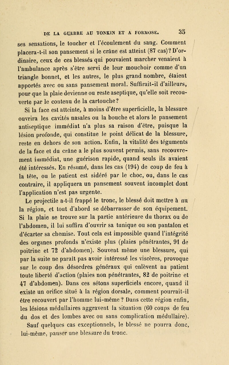 ses sensations, le toucher et l'écoulement du sang. Comment placera-t-il son pansement si le crâne est atteint (87 cas)? D'or- dinaire, ceux de ces blessés qui pouvaient marcher venaient à l'ambulance après s'être servi de leur mouchoir comme d'un triangle bonnet, et les autres, le plus grand nombre, étaient apportés avec ou sans pansement moral. Suffirait-il d'ailleurs, pour que la plaie devienne ou reste aseptique, qu'elle soit recou- verte par le contenu de la cartouche? Si la face est atteinte, à moins d'être superficielle, la blessure ouvrira les cavités nasales ou la bouche et alors le pansement antiseptique immédiat n'a plus sa raison d'être, puisque la lésion profonde, qui constitue le point délicat de la blessure, reste en dehors de son action. Enfin, la vitalité des téguments de la face et du crâne a le plus souvent permis, sans recouvre- ment immédiat, une guérison rapide, quand seuls ils avaient été intéressés. En résumé, dans les cas (194) de coup de feu à la tête, ou le patient est sidéré par le choc, ou, dans le cas contraire, il appliquera un pansement souvent incomplet dont l'application n'est pas urgente. Le projectile a-t-il frappé le tronc, le blessé doit mettre à nu la région, et tout d'abord se débarrasser de son équipement. Si la plaie se trouve sur la partie antérieure du thorax ou de l'abdomen, il lui suffira d'ouvrir sa tunique ou son pantalon et d'écarter sa chemise. Tout cela est impossible quand l'intégrité des organes profonds n'existe plus (plaies pénétrantes, 91 de poitrine et 72 d'abdomen). Souvent même une blessure, qui par la suite ne paraît pas avoir intéressé les viscères, provoque sur le coup des désordres généraux qui enlèvent au patient toute liberté d'action (plaies non pénétrantes, 82 de poitrine et 47 d'abdomen). Dans ces sétons superficiels encore, quand il existe un orifice situé à la région dorsale, comment pourrait-il être recouvert par l'homme lui-même? Dans cette région enfin, les lésions médullaires aggravent la situation (60 coups de feu du dos et des lombes avec ou sans complication médullaire). Sauf quelques cas exceptionnels, le blessé ne pourra donc, lui-même, panser une blessure du tronc.