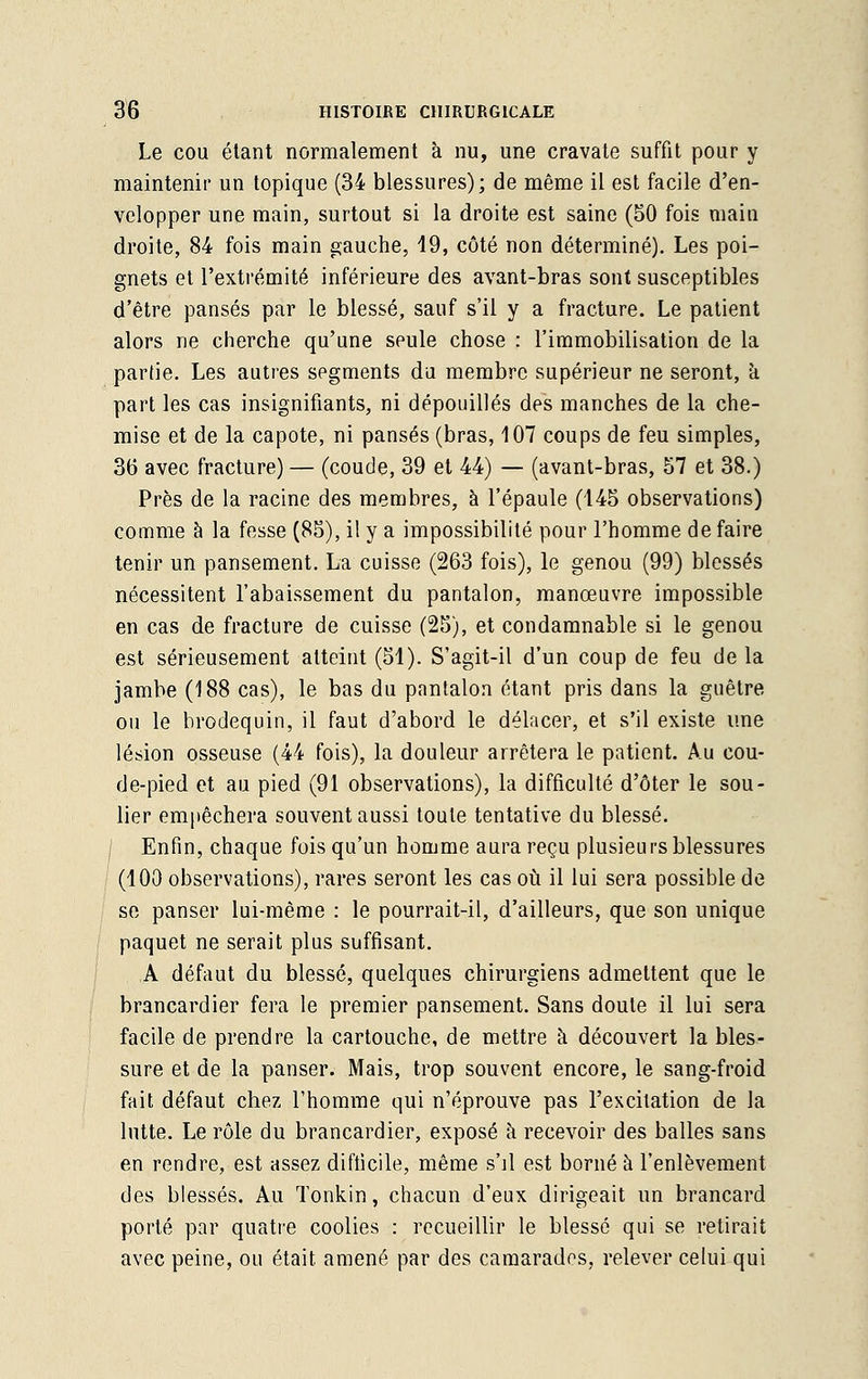 Le cou étant normalement à nu, une cravate suffit pour y maintenir un topique (34 blessures); de même il est facile d'en- velopper une main, surtout si la droite est saine (50 fois main droite, 84 fois main gauche, 19, côté non déterminé). Les poi- gnets et l'extrémité inférieure des avant-bras sont susceptibles d'être pansés par le blessé, sauf s'il y a fracture. Le patient alors ne cherche qu'une seule chose : l'immobilisation de la partie. Les autres segments du membre supérieur ne seront, a part les cas insignifiants, ni dépouillés des manches de la che- mise et de la capote, ni pansés (bras, 107 coups de feu simples, 3b' avec fracture) — (coude, 39 et 44) — (avant-bras, 57 et 38.) Près de la racine des membres, à l'épaule (145 observations) comme à la fesse (85), il y a impossibilité pour l'homme de faire tenir un pansement. La cuisse (263 fois), le genou (99) blessés nécessitent l'abaissement du pantalon, manœuvre impossible en cas de fracture de cuisse (25), et condamnable si le genou est sérieusement atteint (51). S'agit-il d'un coup de feu de la jambe (188 cas), le bas du pantalon étant pris dans la guêtre ou le brodequin, il faut d'abord le délacer, et s'il existe une lésion osseuse (44 fois), la douleur arrêtera le patient. Au cou- de-pied et au pied (91 observations), la difficulté d'ôter le sou- lier empêchera souvent aussi toute tentative du blessé. Enfin, chaque fois qu'un homme aura reçu plusieurs blessures (100 observations), rares seront les cas où il lui sera possible de se panser lui-même : le pourrait-il, d'ailleurs, que son unique paquet ne serait plus suffisant. A défaut du blessé, quelques chirurgiens admettent que le brancardier fera le premier pansement. Sans doute il lui sera facile de prendre la cartouche, de mettre a découvert la bles- sure et de la panser. Mais, trop souvent encore, le sang-froid fait défaut chez l'homme qui n'éprouve pas l'excitation de la lutte. Le rôle du brancardier, exposé à recevoir des balles sans en rendre, est assez difficile, même s'il est borné à l'enlèvement des blessés. Au Tonkin, chacun d'eux dirigeait un brancard porté par quatre coolies : recueillir le blessé qui se retirait avec peine, ou était amené par des camarades, relever celui qui