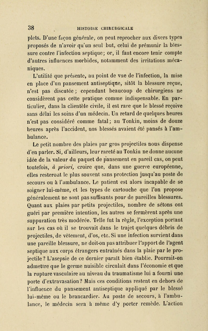 plets. D'une façon générale, on peut reprocher aux divers types proposés de n'avoir qu'un seul but, celui de prémunir la bles- sure contre l'infection septique; or, il faut encore tenir compte d'autres influences morbides, notamment des irritations méca- niques. L'utilité que présente, au point de vue de l'infection, la mise en place d'un pansement antiseptique, sitôt la blessure reçue, n'est pas discutée ; cependant beaucoup de chirurgiens ne considèrent pas cette pratique comme indispensable. En par- ticulier, dans la clientèle civile, il est rare que le blessé reçoive sans délai les soins d'un médecin. Un retard de quelques heures n'est pas considéré comme fatal; au Tonkin, moins de douze heures après l'accident, nos blessés avaient été pansés à l'am- bulance. Le petit nombre des plaies par gros projectiles nous dispense d'en parler. Si, d'ailleurs, leur rareté au Tonkin ne donne aucune idée de la valeur du paquet de pansement en pareil cas, on peut toutefois, à priori, croire que, dans une guerre européenne, elles resteront le plus souvent sans protection jusqu'au poste de secours ou à l'ambulance. Le patient est alors incapable de se soigner lui-même, et les types de cartouche que l'on propose généralement ne sont pas suffisants pour de pareilles blessures. Quant aux plaies par petits projectiles, nombre de sétons ont guéri par première intention, les autres se fermèrent après une suppuration très modérée. Telle fut la règle, l'exception portant sur les cas où il se trouvait dans le trajet quelques débris de projectiles, de vêtement, d'os, etc. Si une infection survient dans une pareille blessure, ne doit-on pas attribuer l'apport de l'agent septique aux corps étrangers entraînés dans la plaie par le pro- jectile? L'asepsie de ce dernier paraît bien établie. Pourrait-on admettre que le germe nuisible circulait dans l'économie et que la rupture vasculaire au niveau du traumatisme lui a fourni une porte d'extravasalion? Mais ces conditions restent en dehors de l'influence du pansement antiseptique appliqué par le blessé lui-même ou le brancardier. Au poste de secours, à l'ambu- lance, le médecin sera à même d'y porter remède. L'action