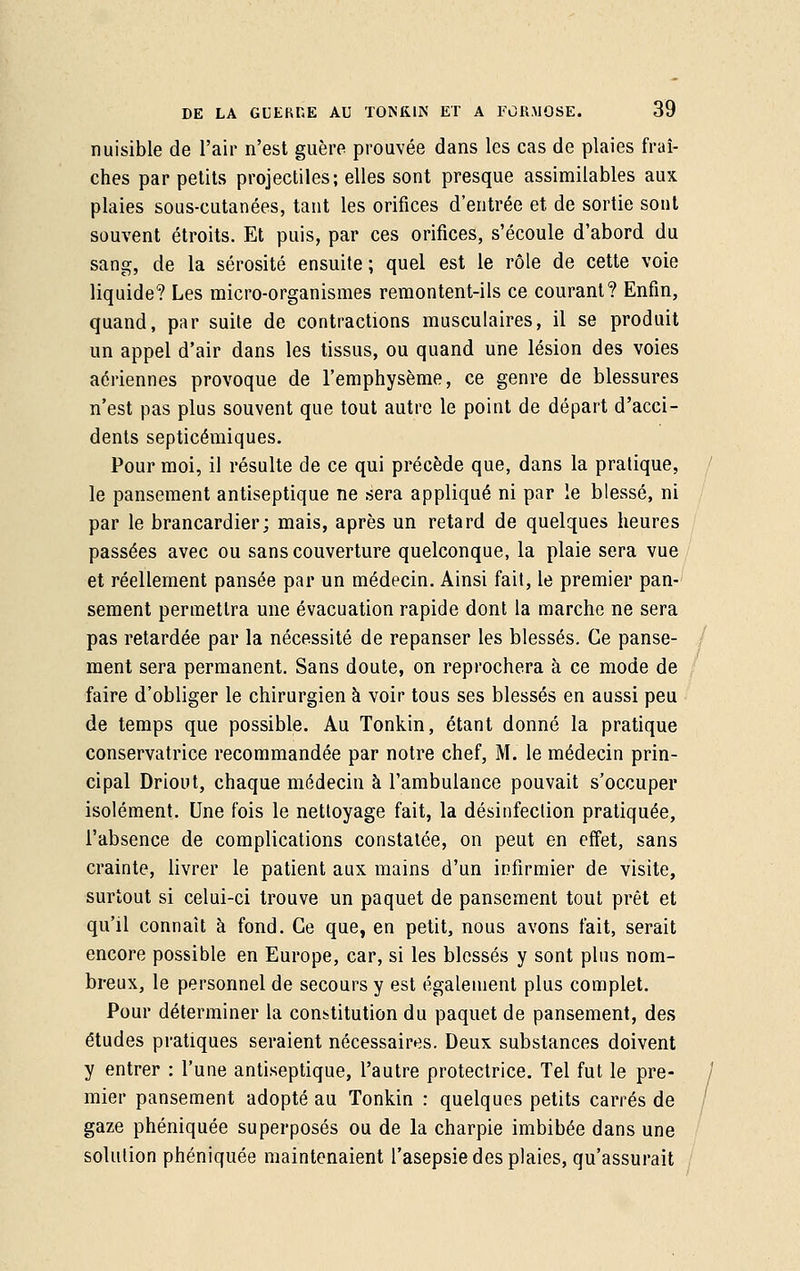 nuisible de l'air n'est guère prouvée dans les cas de plaies fraî- ches par petits projectiles; elles sont presque assimilables aux plaies sous-cutanées, tant les orifices d'entrée et de sortie sont souvent étroits. Et puis, par ces orifices, s'écoule d'abord du sang, de la sérosité ensuite; quel est le rôle de cette voie liquide? Les micro-organismes remontent-ils ce courant? Enfin, quand, par suite de contractions musculaires, il se produit un appel d'air dans les tissus, ou quand une lésion des voies aériennes provoque de l'emphysème, ce genre de blessures n'est pas plus souvent que tout autre le point de départ d'acci- dents septicémiques. Pour moi, il résulte de ce qui précède que, dans la pratique, le pansement antiseptique ne sera appliqué ni par le blessé, ni par le brancardier; mais, après un retard de quelques heures passées avec ou sans couverture quelconque, la plaie sera vue et réellement pansée par un médecin. Ainsi fait, le premier pan- sement permettra une évacuation rapide dont la marche ne sera pas retardée par la nécessité de repanser les blessés. Ce panse- ment sera permanent. Sans doute, on reprochera à ce mode de faire d'obliger le chirurgien à voir tous ses blessés en aussi peu de temps que possible. Au Tonkin, étant donné la pratique conservatrice recommandée par notre chef, M. le médecin prin- cipal Driout, chaque médecin à l'ambulance pouvait s'occuper isolément. Une fois le nettoyage fait, la désinfection pratiquée, l'absence de complications constatée, on peut en effet, sans crainte, livrer le patient aux mains d'un infirmier de visite, surtout si celui-ci trouve un paquet de pansement tout prêt et qu'il connaît à fond. Ce que, en petit, nous avons fait, serait encore possible en Europe, car, si les blessés y sont plus nom- breux, le personnel de secours y est également plus complet. Pour déterminer la constitution du paquet de pansement, des études pratiques seraient nécessaires. Deux substances doivent y entrer : l'une antiseptique, l'autre protectrice. Tel fut le pre- mier pansement adopté au Tonkin : quelques petits carrés de gaze phéniquée superposés ou de la charpie imbibée dans une solution phéniquée maintenaient l'asepsie des plaies, qu'assurait