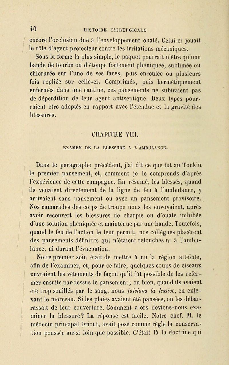 encore l'occlusicn due à l'enveloppement ouaté. Celui-ci jouait le rôle d'agent protecteur contre les irritations mécaniques. Sous la forme la plus simple, le paquet pourrait n'être qu'une bande de tourbe ou d'étoupe fortement phéniquée, sublimée ou chlorurée sur l'une de ses faces, puis enroulée ou plusieurs fois repliée sur celle-ci. Comprimés, puis hermétiquement enfermés dans une cantine, ces pansements ne subiraient pas de déperdition de leur agent antiseptique. Deux types pour- raient être adoptés en rapport avec l'étendue et la gravité des blessures. CHAPITRE VIII. EXAMEN DE LA BLESSURE A l'aMBULANCE. Dans le paragraphe précédent, j'ai dit ce que fut au Tonkiu le premier pansement, et, comment je le comprends d'après l'expérience de cette campagne. En résumé, les blessés, quand ils venaient directement de la ligne de feu à l'ambulance, y arrivaient sans pansement ou avec un pansement provisoire. Nos camarades des corps de troupe nous les envoyaient, après avoir recouvert les blessures de charpie ou d'ouate imbibée d'une solution phéniquée et maintenue par une bande. Toutefois, quand le feu de l'action le leur permit, nos collègues placèrent des pansements définitifs qui n'étaient retouchés ni à l'ambu- lance, ni durant l'évacuation. Notre premier soin était de mettre à nu la région atteinte, afin de l'examiner, et, pour ce faire, quelques coups de ciseaux ouvraient les vêtements de façon qu'il fût possible de les refer- mer ensuite par-dessus le pansement; ou bien, quand ils avaient été trop souillés par le sang, nous faisions la lessive, en enle- vant le morceau. Si les plaies avaient été pansées, on les débar- rassait de leur couverture. Comment alors devions-nous exa- miner la blessure? La réponse est facile. Notre chef, M. le médecin principal Driout, avait posé comme règle la conserva- tion poussée aussi loin que possible. C'était là la doctrine qui