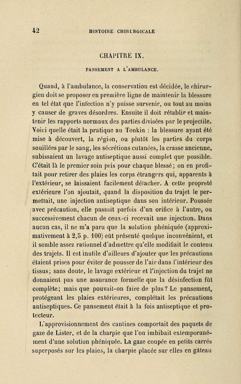 CHAPITRE IX. PANSEMENT A l'aMBULANCE. Quand, à l'ambulance, la conservation est décidée, le chirur- gien doit se proposer en première ligne de maintenir la blessure en tel état que l'infection n'y puisse survenir, ou tout au moins y causer de graves désordres. Ensuite il doit rétablir et main- tenir les rapports normaux des parties divisées par le projectile. Voici quelle était la pratique au Tonkin : la blessure ayant été mise à découvert, la région, ou plutôt les parties du corps souillées par le sang, les sécrétions cutanées, la crasse ancienne, subissaient un lavage antiseptique aussi complet que possible. C'était là le premier soin pris pour chaque blessé; on en profi- tait pour retirer des plaies les corps étrangers qui, apparents à l'extérieur, se laissaient facilement délacher. A cette propreté extérieure l'on ajoutait, quand la disposition du trajet le per- mettait, une injection antiseptique dans son intérieur. Poussée avec précaution, elle passait parfois d'un orifice à l'autre, ou successivement chacun de ceux-ci recevait une injection. Dans aucun cas, il ne m'a paru que la solution phéniquée (approxi- mativement à 2,5 p. 100) eût présenté quelque inconvénient, et il semble assez rationnel d'admettre qu'elle modifiait le contenu des trajets. Il est inutile d'ailleurs d'ajouter que les précautions étaient prises pour éviter de pousser de l'air dans l'intérieur des tissus; sans doute, le lavage extérieur et l'injection du trajet ne donnaient pas une assurance formelle que la désinfection fût complète; mais que pouvait-on faire de plus? Le pansement, protégeant les plaies extérieures, complétait les précautions antiseptiques. Ce pansement était à la fois antiseptique et pro- tecteur. L'approvisionnement des cantines comportait des paquets de gaze de Lister, et de la charpie que l'on imbibait exlemporané- ment d'une solution phéniquée. La gaze coupée en petits carrés superposés sur les plaies, la charpie placée sur elles en gâteau