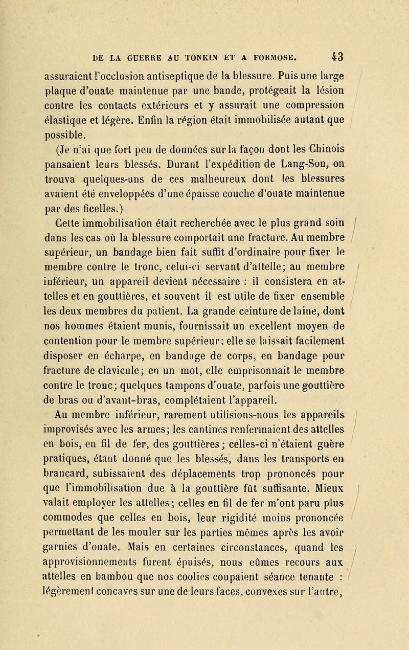 assuraient l'occlusion antiseptique de la blessure. Puis une large plaque d'ouate maintenue par une bande, protégeait la lésion contre les contacts extérieurs et y assurait une compression élastique et légère. Enfin la région était immobilisée autant que possible. (Je n'ai que fort peu de données sur la façon dont les Chinois pansaient leurs blessés. Durant l'expédition de Lang-Son, on trouva quelques-uns de ces malheureux dont les blessures avaient été enveloppées d'une épaisse couche d'ouate maintenue par des ficelles.) Celte immobilisation était recherchée avec le plus grand soin dans les cas où la blessure comportait une fracture. Au membre supérieur, un bandage bien fait suffit d'ordinaire pour fixer le membre contre le tronc, celui-ci servant d'attelle; au membre inférieur, un appareil devient nécessaire : il consistera en at- telles et en gouttières, et souvent il est utile de fixer ensemble les deux membres du patient. La grande ceinture de laine, dont nos hommes étaient munis, fournissait un excellent moyen de contention pour le membre supérieur; elle se laissait facilement disposer en écharpe, en bandage de corps, en bandage pour fracture de clavicule; en un mot, elle emprisonnait le membre contre le tronc; quelques tampons d'ouate, parfois une gouttière de bras ou d'avant-bras, complétaient l'appareil. Au membre inférieur, rarement utilisions-nous les appareils improvisés avec les armes; les cantines renfermaient des attelles en bois, en fil de fer, des gouttières; celles-ci n'étaient guère pratiques, étant donné que les blessés, dans les transports en brancard, subissaient des déplacements trop prononcés pour que l'immobilisation due à la gouttière fût suffisante. Mieux valait employer les attelles ; celles en fil de fer m'ont paru plus commodes que celles en bois, leur rigidité moins prononcée permettant de les mouler sur les parties mêmes après les avoir garnies d'ouate. Mais en certaines circonstances, quand les approvisionnements furent épuisés, nous eûmes recours aux attelles en bambou que nos coolies coupaient séance tenante : légèrement concaves sur une de leurs faces, convexes sur l'autre,