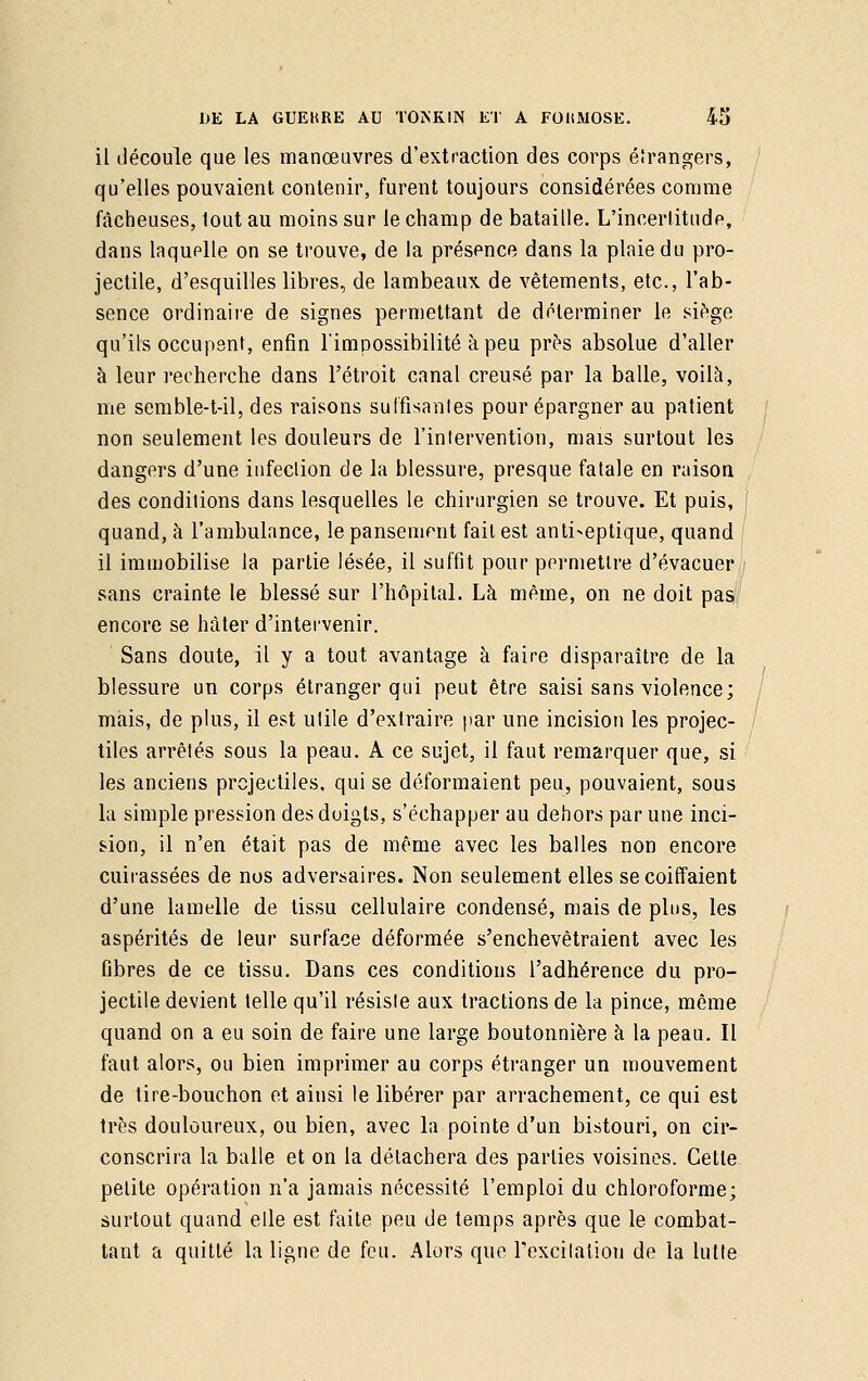 il découle que les manœuvres d'extraction des corps étrangers, qu'elles pouvaient contenir, furent toujours considérées comme fâcheuses, tout au moins sur le champ de bataille. L'incertitude, dans laquelle on se trouve, de la présence dans la plaie du pro- jectile, d'esquilles libres, de lambeaux de vêtements, etc., l'ab- sence ordinaire de signes permettant de déterminer le siège qu'ils occupent, enfin l'impossibilité à peu près absolue d'aller à leur recherche dans l'étroit canal creusé par la balle, voilà, me semble-t-il, des raisons suffisantes pour épargner au patient non seulement les douleurs de l'intervention, mais surtout les dangers d'une infection de la blessure, presque fatale en raison des conditions dans lesquelles le chirurgien se trouve. Et puis, quand, à l'ambulance, le pansement fait est antiseptique, quand il immobilise la partie lésée, il suffit pour permettre d'évacuer sans crainte le blessé sur l'hôpital. Là même, on ne doit pas encore se hâter d'intervenir. Sans doute, il y a tout avantage à faire disparaître de la blessure un corps étranger qui peut être saisi sans violence; mais, de plus, il est utile d'extraire par une incision les projec- tiles arrêtés sous la peau. A ce sujet, il faut remarquer que, si les anciens projectiles, qui se déformaient peu, pouvaient, sous la simple pression des doigts, s'échapper au dehors par une inci- sion, il n'en était pas de même avec les balles non encore cuirassées de nos adversaires. Non seulement elles se coiffaient d'une lamelle de tissu cellulaire condensé, mais de plus, les aspérités de leur surface déformée s'enchevêtraient avec les fibres de ce tissu. Dans ces conditions l'adhérence du pro- jectile devient telle qu'il résiste aux tractions de la pince, même quand on a eu soin de faire une large boutonnière à la peau. Il faut alors, ou bien imprimer au corps étranger un mouvement de tire-bouchon et ainsi le libérer par arrachement, ce qui est très douloureux, ou bien, avec la pointe d'un bistouri, on cir- conscrira la balle et on la détachera des parties voisines. Cette petite opération n'a jamais nécessité l'emploi du chloroforme; surtout quand elle est faite peu de temps après que le combat- tant a quitté la ligne de feu. Alors que l'excitation de la lutte