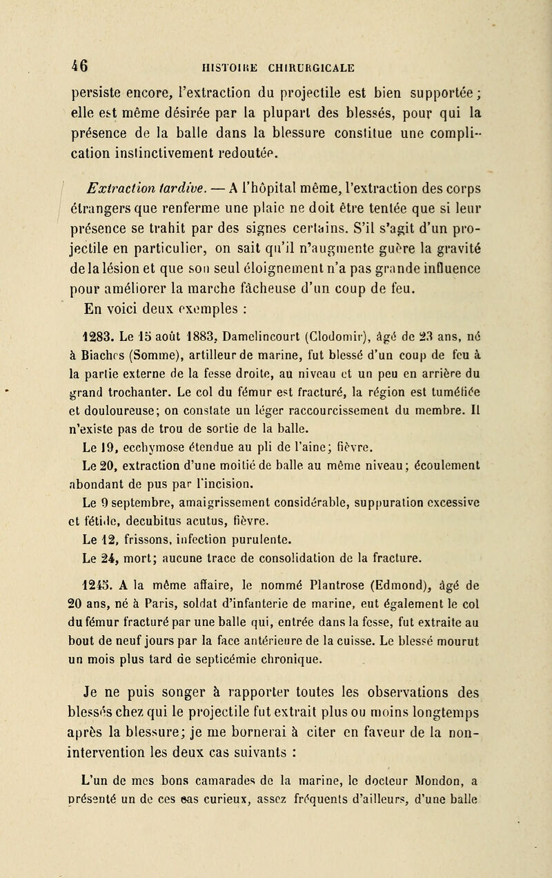 persiste encore, l'extraction du projectile est bien supportée; elle est même désirée par la plupart des blessés, pour qui la présence de la balle dans la blessure constitue une compli- cation instinctivement redoutée. Extraction tardive. — A l'hôpital même, l'extraction des corps étrangers que renferme une plaie ne doit être tentée que si leur présence se trahit par des signes certains. S'il s'agit d'un pro- jectile en particulier, on sait qu'il n'augmente guère la gravité de la lésion et que sou seul éloignement n'a pas grande influence pour améliorer la marche fâcheuse d'un coup de feu. En voici deux exemples : 1283. Le 15 août 1883. Damclincourt (Clodomir), âgé de 23 ans, né à Biachrs (Somme), artilleur de marine, fut blessé d'un coup de feu à la partie externe de la fesse droite, au niveau et un peu en arrière du grand trochanter. Le col du fémur est fracturé, la région est tuméfiée et douloureuse; on constate un léger raccourcissement du membre. Il n'existe pas de trou de sortie de la balle. Le 19, ecchymose étendue au pli de l'aine; fièvre. Le 20, extraction d'une moitié de balle au même niveau; écoulement abondant de pus par l'incision. Le 9 septembre, amaigrissement considérable, suppuration excessive et fétide, decubitus acutus, fièvre. Le 12, frissons, infection purulente. Le 24, mort; aucune trace de consolidation de la fracture. 1215. A la môme affaire, le nommé Plantrose (Edmond), âgé de 20 ans, né à Paris, soldat d'infanterie de marine, eut également le col du fémur fracturé par une balle qui, entrée dans la fesse, fut extraite au bout de neuf jours par la face antérieure de la cuisse. Le blessé mourut un mois plus tard de septicémie chronique. Je ne puis songer à rapporter toutes les observations des blessés chez qui le projectile fut extrait plus ou moins longtemps après la blessure; je me bornerai à citer en faveur de la non- intervention les deux cas suivants : L'un de mes bons camarades de la marine, le docteur Mondon, a présenté un de ces eas curieux, assez fréquents d'ailleurs, d'une balle