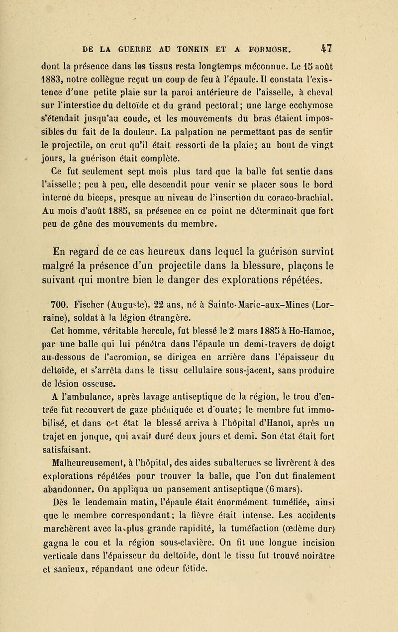 dont la présence dans les tissus resta longtemps méconnue. Le 15 août 1883, notre collègue reçut un coup de feu à l'épaule. Il constata l'exis- tence d'une petite plaie sur la paroi antérieure de l'aisselle, à cheval sur l'interstice du deltoïde et du grand pectoral ; une large ecchymose s'étendait jusqu'au coude, et les mouvements du bras étaient impos- sibles du fait de la douleur. La palpation ne permettant pas de sentir le projectile, on crut qu'il était ressorti de la plaie; au bout de vingt jours, la guérison était complète. Ce fut seulement sept mois plus tard que la balle fut sentie dans l'aisselle ; peu à peu, elle descendit pour venir se placer sous le bord interne du biceps, presque au niveau de l'insertion du coraco-brachial. Au mois d'août 1885, sa présence en ce point ne déterminait que fort peu de gène des mouvements du membre. En regard de ce cas heureux dans lequel la guérison survint malgré la présence d'un projectile dans la blessure, plaçons le suivant qui montre bien le danger des explorations répétées. 700. Fischer (Auguste), 22 ans, né à Sainte-Maric-aux-Mines (Lor- raine), soldat à la légion étrangère. Cet homme, véritable hercule, fut blessé le 2 mars 1885 à Ho-Hamoc, par Une balle qui lui pénétra dans l'épaule un demi-travers de doigt au-dessous de l'acromion, se dirigea en arrière dans l'épaisseur du deltoïde, et s'arrêta dans le tissu cellulaire sous-jacent, sans produire de lésion osseuse. A l'ambulance, après lavage antiseptique de la région, le trou d'en- trée fut recouvert de gaze phéniquée et d'ouate; le membre fut immo- bilisé, et dans cet état le blessé arriva à l'hôpital d'Hanoï, après un trajet en jonque, qui avait duré deux jours et demi. Son état était fort satisfaisant. Malheureusement, à l'hôpital, des aides subalternes se livrèrent à des explorations répétées pour trouver la balle, que l'on dut finalement abandonner. On appliqua un pansement antiseptique (6 mars). Dès le lendemain matin, l'épaule était énormément tuméfiée, ainsi que le membre correspondant; la fièvre était intense. Les accidents marchèrent avec la*plus grande rapidité, la tuméfaction (oedème dur) gagna le cou et la région sous-clavière. On fit une longue incision verticale dans l'épaisseur du deltoïde, dont le tissu fut trouvé noirâtre et sanieux, répandant une odeur fétide.