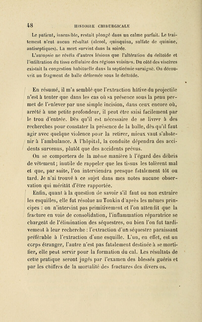 Le patient, insensible, restait plongé dans un calme parfait. Le trai- tement n'eut aucun résultat (alcool, quinquina, sulfate de quinine, antiseptiques). La mort survint dans la soirée. L'aulopsie ne révéla d'autres lésions que l'altération du deltoïde et l'infiltration du tissu cellulaire des régions voisines. Du côté des viscères existait la congestion habituelle dans la septicémie suraiguë. On décou- vrit un fragment de balle déformée sous le deltoïde. En résumé, il m'a semblé que l'extraction hâtive du projectile n'est à tenter que dans les cas où sa présence sous la peau per- met de l'enlever par une simple incision, dans ceux encore où, arrêté à une petite profondeur, il peut être saisi facilement par le trou d'entrée. Dès qu'il est nécessaire de se livrer a des recherches pour constater la présence de la balle, dès qu'il faut agir avec quelque violence pour la retirer, mieux vaut s'abste- / nir à l'ambulance. A l'hôpital, la conduite dépendra des acci- ' dents survenus, plutôt que des accidents prévus. On se comportera de la mèaie manière à l'égard des débris de vêtement; inutile de rappeler que les tissus les tolèrent mal et que, par suite, l'on interviendra presque fatalement tôt ou tard. Je n'ai trouvé à ce sujet dans mes notes aucune obser- vation qui méritât d'être rapportée. Enfin, quant à la question de savoir s'il faut ou non extraire les esquilles, elle fut résolue au Tonkin daprès les mêmes prin- cipes : on n'intervint pas primitivement et l'on attendit que la fracture en voie de consolidation, l'inflammation réparatrice se chargeât de l'élimination des séquestres, ou bien l'on fut tardi- vement à leur recherche : l'extraction d'un séquestre paraissant préférable à l'extraction d'une esquille. L'un, en effet, est un corps étranger, l'autre n'est pas fatalement destinée à se morti- fier, elle peut servir pour la formation du cal. Les résultats de cette pratique seront jugés par l'examen des blessés guéris et par les chiffres de la morialité des fractures des divers os.