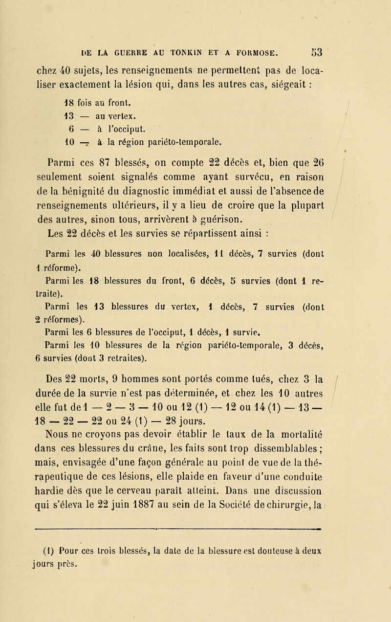 chez 40 sujets, les renseignements ne permettent pas de loca- liser exactement la lésion qui, dans les autres cas, siégeait : 18 fois au front. 13 — au vertex. 6 — à l'occiput. 10 —g à la région pariéto-temporale. Parmi ces 87 blessés, on compte 22 décès et, bien que 26 seulement soient signalés comme ayant survécu, en raison de la bénignité du diagnostic immédiat et aussi de l'absence de renseignements ultérieurs, il y a lieu de croire que la plupart des autres, sinon tous, arrivèrent à guérison. Les 22 décès et les survies se répartissent ainsi : Parmi les 40 blessures non localisées, 11 décès, 7 survies (dont 1 réforme). Parmi les 18 blessures du front, 6 décès, 5 survies (dont 1 re- traite). Parmi les 13 blessures du vertex, 1 décès, 7 survies (dont 2 réformes). Parmi les 6 blessures de l'occiput, 1 décès, 1 survie. Parmi les 10 blessures de la région pariéto-temporale, 3 décès, 6 survies (dont 3 retraites). Des 22 morts, 9 hommes sont portés comme tués, chez 3 la durée de la survie n'est pas déterminée, et chez les 10 autres elle fut del — 2 — 3 — 10 ou 12 (1) — 12 ou 14 (1) — 13 — 18 — 22 — 22 ou 24 (1) — 28 jours. Nous ne croyons pas devoir établir le taux de la mortalité dans ces blessures du crâne, les faits sont trop dissemblables ; mais, envisagée d'une façon générale au point de vue de la thé- rapeutique de ces lésions, elle plaide en faveur d'une conduite hardie dès que le cerveau paraît atteint. Dans une discussion qui s'éleva le 22 juin 1887 au sein de la Société de chirurgie, la (1) Pour ces trois blessés, la date de la blessure est douteuse à deux jours près.