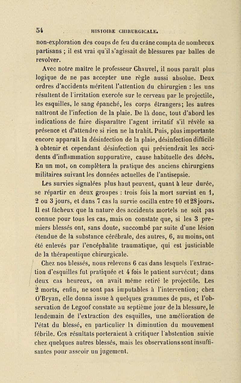 non-exploration dos coups de feu du crâne compta de nombreux partisans ; il est vrai qu'il s'agissait de blessures par balles de revolver. Avec notre maître le professeur Chauvel, il nous paraît plus logique de ne pas accepter une règle aussi absolue. Deux ordres d'accidents méritent l'attention du chirurgien : les uns résultent de l'irritation exercée sur le cerveau par le projectile, les esquilles, le sang épanché, les corps étrangers; les autres naîtront de l'infection de la plaie. De là donc, tout d'abord les indications de faire disparaître l'agent irritatif s'il révèle sa présence et d'attendre si rien ne la trahit. Puis, plus importante encore apparaît la désinfection de la plaie, désinfection difficile à obtenir et cependant désinfection qui préviendrait les acci- dents d'inflammation suppurative, cause habituelle des décès. En un mot, on complétera la pratique des anciens chirurgiens militaires suivant les données actuelles de l'antisepsie. Les survies signalées plus haut peuvent, quant à leur durée, se répartir en deux groupes : trois fois la mort survint en 1, 2 ou 3 jours, et dans 7 cas la survie oscilla entre 10 et 28 jours. 11 est fâcheux que la nature des accidents mortels ne soit pas connue pour tous les cas, mais on constate que, si les 3 pre- miers blessés ont, sans doute, succombé par suite d'une lésion étendue de la substance cérébrale, des autres, 6, au moins, ont été enlevés par l'encéphalite traumatique, qui est justiciable de la thérapeutique chirurgicale. Chez nos blessés, nous relevons 6 cas dans lesquels l'extrac- tion d'esquilles fut pratiquée et 4 fois le patient survécut; dans deux cas heureux, on avait même retiré le projectile. Les 2 morts, enfin, ne sont pas imputables à l'intervention; chez O'Bryan, elle donna issue à quelques grammes de pus, et l'ob- servation de Legoof constate au septième jour delà blessure, le lendemain de l'extraction des esquilles, une amélioration de l'état du blessé, en particulier lfi diminution du mouvement fébrile. Ces résultats porteraient à critiquer l'abstention suivie chez quelques autres blessés, mais les observations sont insuffi- santes pour asseoir un jugement.