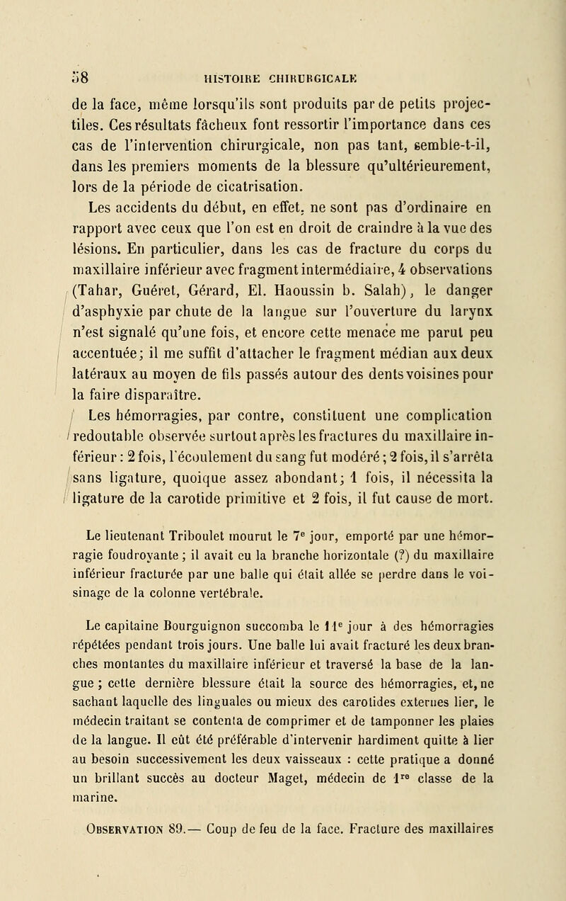 de la face, même lorsqu'ils sont produits par de petits projec- tiles. Ces résultats fâcheux font ressortir l'importance dans ces cas de l'inlervention chirurgicale, non pas tant, eembie-t-il, dans les premiers moments de la blessure qu'ultérieurement, lors de la période de cicatrisation. Les accidents du début, en effet, ne sont pas d'ordinaire en rapport avec ceux que l'on est en droit de craindre à la vue des lésions. En particulier, dans les cas de fracture du corps du maxillaire inférieur avec fragment intermédiaire, 4 observations (Tahar, Guéret, Gérard, El. Haoussin b. Salah), le danger d'asphyxie par chute de la langue sur l'ouverture du larynx n'est signalé qu'une fois, et encore cette menace me parut peu accentuée; il me suffit d'attacher le fragment médian aux deux latéraux au moyen de fils passés autour des dents voisines pour la faire disparaître. / Les hémorragies, par contre, constituent une complication 1 redoutable observée surtout après les fractures du maxillaire in- férieur : 2 fois, l'écoulement du sang fut modéré ; 2 fois, il s'arrêla sans ligature, quoique assez abondant; 1 fois, il nécessita la ligature de la carotide primitive et 2 fois, il fut cause de mort. Le lieutenant Triboulet mourut le 7e jour, emporté par une hémor- ragie foudroyante ; il avait eu la branche horizontale (?) du maxillaire inférieur fracturée par une balle qui était allée se perdre dans le voi- sinage de la colonne vertébrale. Le capitaine Bourguignon succomba le 1 Ie jour à des hémorragies répétées pendant trois jours. Une balle lui avait fracturé les deux bran- ches montantes du maxillaire inférieur et traversé la base de la lan- gue ; cette dernière blessure était la source des hémorragies, et, ne sachant laquelle des linguales ou mieux des carotides externes lier, le médecin traitant se contenta de comprimer et de tamponner les plaies de la langue. Il eût été préférable d'intervenir hardiment quitte à lier au besoin successivement les deux vaisseaux : cette pratique a donné un brillant succès au docteur Maget, médecin de lre classe de la marine. Observation 89.— Coup de feu de la face. Fracture des maxillaires