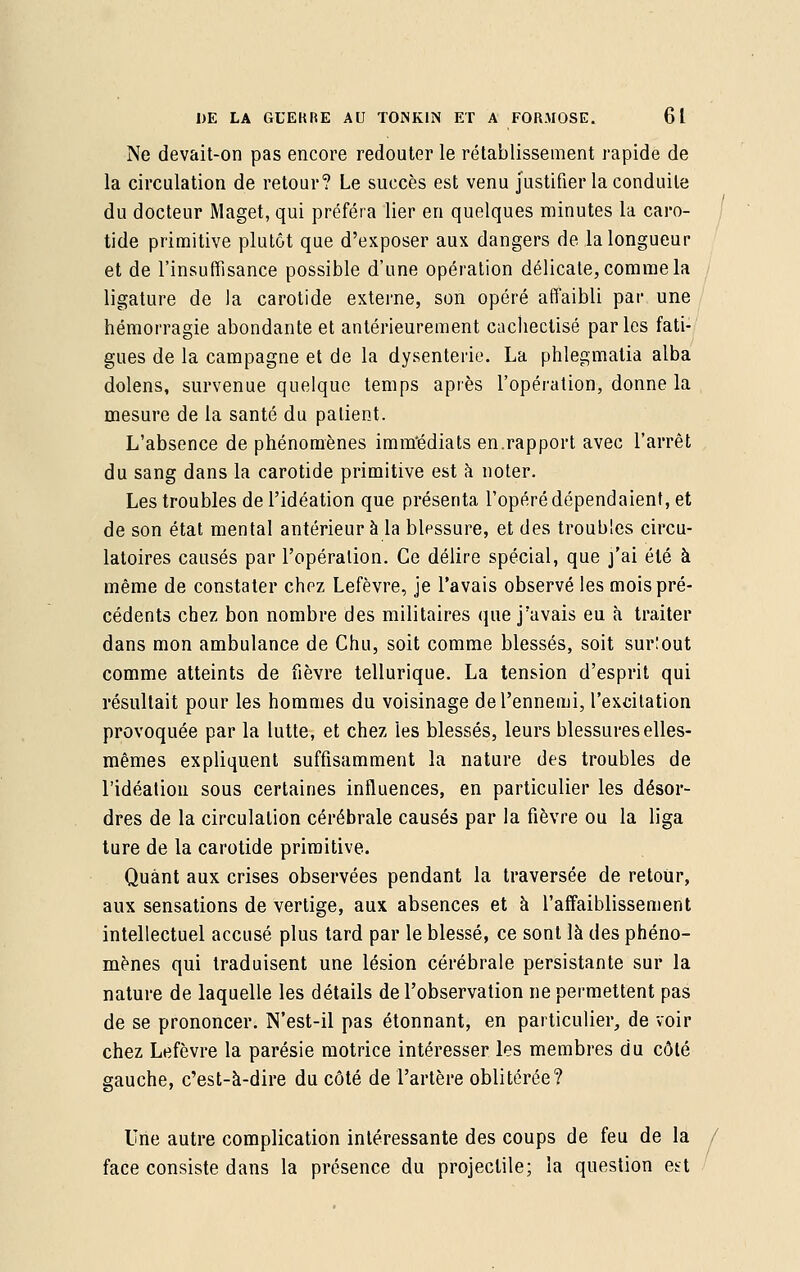 Ne devait-on pas encore redouter le rétablissement rapide de la circulation de retour? Le succès est venu justifier la conduite du docteur Maget, qui préféra lier en quelques minutes la caro- tide primitive plutôt que d'exposer aux dangers de la longueur et de l'insuffisance possible d'une opération délicate, comme la ligature de la carotide externe, son opéré affaibli par une hémorragie abondante et antérieurement cachectisé parles fati- gues de la campagne et de la dysenterie. La phlegmatia alba dolens, survenue quelque temps après l'opération, donne la mesure de la santé du patient. L'absence de phénomènes imm'édiats en.rapport avec l'arrêt du sang dans la carotide primitive est à noter. Les troubles de l'idéation que présenta l'opéré dépendaient, et de son état mental antérieur à la blessure, et des troubles circu- latoires causés par l'opération. Ce délire spécial, que j'ai été à même de constater chez Lefèvre, je l'avais observé les mois pré- cédents chez bon nombre des militaires que j'avais eu à traiter dans mon ambulance de Chu, soit comme blessés, soit surtout comme atteints de fièvre tellurique. La tension d'esprit qui résultait pour les hommes du voisinage de l'ennemi, l'excitation provoquée par la lutte, et chez les blessés, leurs blessures elles- mêmes expliquent suffisamment la nature des troubles de l'idéation sous certaines influences, en particulier les désor- dres de la circulation cérébrale causés par la fièvre ou la liga ture de la carotide primitive. Quant aux crises observées pendant la traversée de retour, aux sensations de vertige, aux absences et à l'affaiblissement intellectuel accusé plus tard par le blessé, ce sont là des phéno- mènes qui traduisent une lésion cérébrale persistante sur la nature de laquelle les détails de l'observation ne permettent pas de se prononcer. N'est-il pas étonnant, en particulier, de voir chez Lefèvre la parésie motrice intéresser les membres du côté gauche, c'est-à-dire du côté de l'artère oblitérée? Une autre complication intéressante des coups de feu de la face consiste dans la présence du projectile; la question est