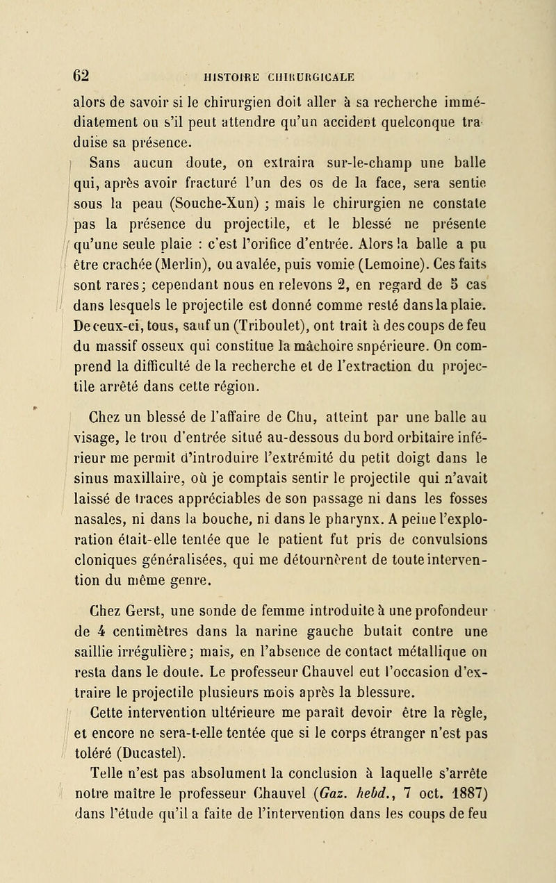 alors de savoir si le chirurgien doit aller à sa recherche immé- diatement ou s'il peut attendre qu'un accident quelconque tra duise sa présence. Sans aucun doute, on extraira sur-le-champ une balle qui, après avoir fracturé l'un des os de la face, sera sentie sous la peau (Souche-Xun) ; mais le chirurgien ne constate pas la présence du projectile, et le blessé ne présente qu'une seule plaie : c'est l'orifice d'entrée. Alors !a balle a pu être crachée (Merlin), ou avalée, puis vomie (Lemoine). Ces faits sont rares; cependant nous en relevons 2, en regard de 5 cas dans lesquels le projectile est donné comme resté dans la plaie. De ceux-ci, tous, sauf un (Triboulet), ont trait à des coups de feu du massif osseux qui constitue la mâchoire supérieure. On com- prend la difficulté de la recherche et de l'extraction du projec- tile arrêté dans cette région. Chez un blessé de l'affaire de Chu, atteint par une balle au visage, le trou d'entrée situé au-dessous du bord orbitaire infé- rieur me permit d'introduire l'extrémité du petit doigt dans le sinus maxillaire, où je comptais sentir le projectile qui n'avait laissé de traces appréciables de son passage ni dans les fosses nasales, ni dans la bouche, ni dans le pharynx. A peine l'explo- ration était-elle tentée que le patient fut pris de convulsions cloniques généralisées, qui me détournèrent de toute interven- tion du même genre. Chez Gerst, une sonde de femme introduite à une profondeur de 4 centimètres dans la narine gauche butait contre une saillie irrégulière; mais, en l'absence de contact métallique on resta dans le doute. Le professeur Chauvel eut l'occasion d'ex- traire le projectile plusieurs mois après la blessure. Cette intervention ultérieure me paraît devoir être la règle, et encore ne sera-t-elle tentée que si le corps étranger n'est pas toléré (Ducastel). Telle n'est pas absolument la conclusion à laquelle s'arrête notre maître le professeur Chauvel {Gaz. hebd., 7 oct. 1887) dans l'étude qu'il a faite de l'intervention dans les coups de feu