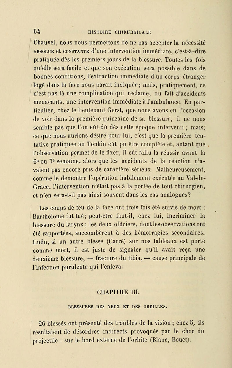 Chauvel, nous nous permettons de ne pas accepter la nécessité absolue et constante d'une intervention immédiate, c'est-à-dire pratiquée dès les premiers jours de la blessure. Toules les fois qu'elle sera facile et que son exécution sera possible dans de bonnes conditions, l'extraction immédiate d'un corps étranger logé dans la face nous paraît indiquée; mais, pratiquement, ce n'est pas là une complication qui réclame, du fait d'accidents menaçants, une intervention immédiate à l'ambulance. En par- ticulier, chez le lieutenant Gerst, que nous avons eu l'occasion de voir dans la première quinzaine de sa blessure, il ne nous semble pas que l'on eût dû dès cette époque intervenir; mais, ce que nous aurions désiré pour lui, c'est que la première ten- tative pratiquée au Tonkin eût pu être complète et, autant que l'observation permet de le fixer, il eût fallu la réussir avant la 6e ou 7e semaine, alors que les accidents de la réaction n'a- vaient pas encore pris de caractère sérieux. Malheureusement, comme le démontre l'opération habilement exécutée au Val-de- Grâce, l'intervention n'était pas à la portée de tout chirurgien, et n'en sera-t-il pas ainsi souvent dans les cas analogues? Les coups de feu de la face ont trois fois été suivis de mort : Barlholomé fut tué; peut-être faut-il, chez lui, incriminer la blessure du larynx; les deux officiers, dont les observations ont été rapportées, succombèrent à des hémorragies secondaires. Enfin, si un autre blessé (Carré) sur nos lableaux est porté comme mort, il est juste de signaler qu'il avait reçu une deuxième blessure, — fracture du tibia,— cause principale de l'infection purulente qui l'enleva. CHAPITRE III. BLESSURES DES YEUX ET DES OREILLES. 26 blessés ont présenté des troubles de la vision ; chez 5, ils résultaient de désordres indirects provoqués par le choc du projectile : sur le bord externe de l'orbite (Blanc, Bouet).