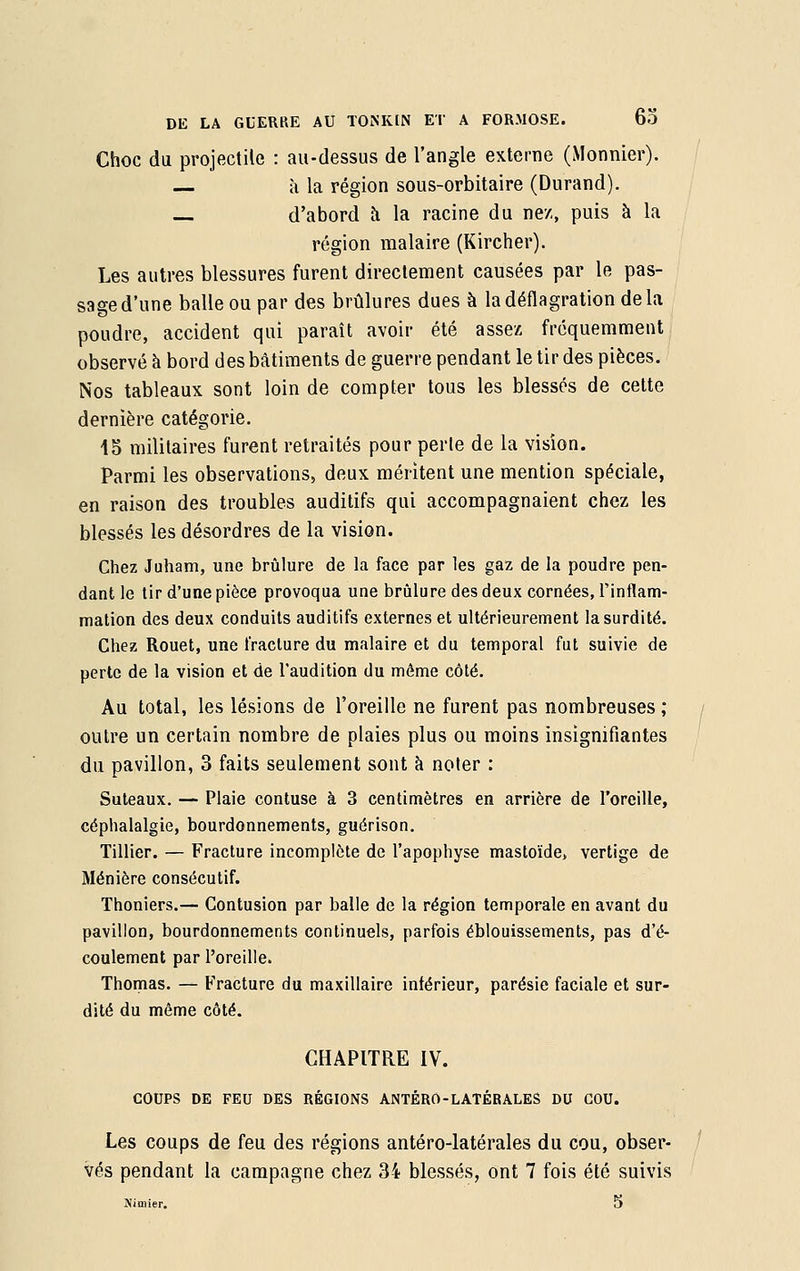 Choc du projectile : au-dessus de l'angle externe (Monnier). à la région sous-orbitaire (Durand). — d'abord à la racine du nez, puis à la région malaire (Kircher). Les autres blessures furent directement causées par le pas- sage d'une balle ou par des brûlures dues à la déflagration de la poudre, accident qui paraît avoir été assez fréquemment observé à bord des bâtiments de guerre pendant le tir des pièces. Nos tableaux sont loin de compter tous les blessés de cette dernière catégorie. 15 militaires furent retraités pour perle de la vision. Parmi les observations, deux méritent une mention spéciale, en raison des troubles auditifs qui accompagnaient chez les blessés les désordres de la vision. Chez Juham, une brûlure de la face par les gaz de la poudre pen- dant le tir d'une pièce provoqua une brûlure des deux cornées, l'inflam- mation des deux conduits auditifs externes et ultérieurement la surdité. Chez Rouet, une fracture du malaire et du temporal fut suivie de perte de la vision et de l'audition du même côté. Au total, les lésions de l'oreille ne furent pas nombreuses ; outre un certain nombre de plaies plus ou moins insignifiantes du pavillon, 3 faits seulement sont à noter : Suteaux. — Plaie contuse à 3 centimètres en arrière de l'oreille, céphalalgie, bourdonnements, guérison. Tillier. — Fracture incomplète de l'apophyse mastoïde, vertige de Ménière consécutif. Thoniers.— Contusion par balle de la région temporale en avant du pavillon, bourdonnements continuels, parfois éblouissements, pas d'é- coulement par l'oreille. Thomas. — Fracture du maxillaire intérieur, parésie faciale et sur- dité du même côté. CHAPITRE IV. COUPS DE FEU DES RÉGIONS ANTÉRO-LATÉRALES DU COU. Les coups de feu des régions antéro-latérales du cou, obser- vés pendant la campagne chez 34 blessés, ont 7 fois été suivis
