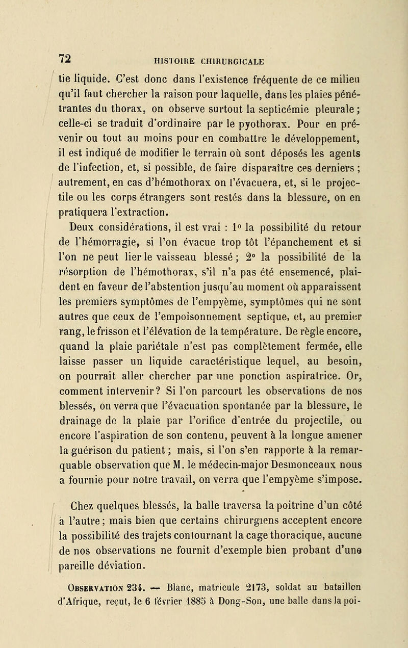 tie liquide. C'est donc dans l'existence fréquente de ce milieu qu'il faut chercher la raison pour laquelle, dans les plaies péné- trantes du thorax, on observe surtout la septicémie pleurale; celle-ci se traduit d'ordinaire par le pyothorax. Pour en pré- venir ou tout au moins pour en combattre le développement, il est indiqué de modifier le terrain où sont déposés les agents de l'infection, et, si possible, de faire disparaître ces derniers ; autrement, en cas d'bémothorax on l'évacuera, et, si le projec- tile ou les corps étrangers sont restés dans la blessure, on en pratiquera l'extraction. Deux considérations, il est vrai : 1° la possibilité du retour de l'hémorragie, si l'on évacue trop tôt l'épanchement et si l'on ne peut lier le vaisseau blessé ; 2° la possibilité de la résorption de l'hémothorax, s'il n'a pas été ensemencé, plai- dent en faveur de l'abstention jusqu'au moment où apparaissent les premiers symptômes de l'empyème, symptômes qui ne sont autres que ceux de l'empoisonnement septique, et, au premier rang, le frisson et l'élévation de la température. De règle encore, quand la plaie pariétale n'est pas complètement fermée, elle laisse passer un liquide caractéristique lequel, au besoin, on pourrait aller chercher par une ponction aspiratrice. Or, comment intervenir? Si l'on parcourt les observations de nos blessés, on verra que l'évacuation spontanée par la blessure, le drainage de la plaie par l'orifice d'entrée du projectile, ou encore l'aspiration de son contenu, peuvent à la longue amener laguérison du patient; mais, si l'on s'en rapporte à la remar- quable observation que M. le médecin-major Desmonceaux nous a fournie pour notre travail, on verra que l'empyème s'impose. Chez quelques blessés, la balle traversa la poitrine d'un côté à l'autre; mais bien que certains chirurgiens acceptent encore la possibilité des trajets contournant lacagethoracique, aucune de nos observations ne fournit d'exemple bien probant d'une pareille déviation. Observation 234. — Blanc, matricule 2173, soldat au bataillon d'Afrique, reçut, le 6 février 1885 à Dong-Son, une balle danslapoi-