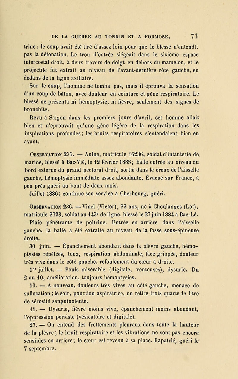 trine ; le coup avait été tiré d'assez loin pour que le blessé n'entendit pas la détonation. Le trou d'entrée siégeait dans le sixième espace intercostal droit, à deux travers de doigt en dehors du mamelon, et le projectile fut extrait au niveau de l'avant-dernière côte gauche, en dedans de la ligne axillaire. Sur le coup, l'homme ne tomba pas, mais il éprouva la sensation d'un coup de bâton, avec douleur en ceinture et gêne respiratoire. Le blessé ne présenta ni hémoptysie, ni fièvre, seulement des signes de bronchite. Revu à Saigon dans les premiers jours d'avril, cet homme allait bien et n'éprouvait qu'une gêne légère de la respiration dans les inspirations profondes; les bruits respiratoires s'entendaient bien en avant. Observation 235. — Aulne, matricule 16236, soldat d'infanterie de marine, blessé à Bac-Vié, le 12 février 1885; balle entrée au niveau du bord externe du grand pectoral droit, sortie dans le creux de l'aisselle gauche, hémoptysie immédiate assez abondante. Évacué sur France, à peu près guéri au bout de deux mois. Juillet 1886; continue son service à Cherbourg, guéri. Observation 236. —Vinel (Victor), 22 ans, né à Ghoulanges (Lot), matricule 2723, soldat au 143e de ligne, blessé le 27 juin 1884 à Bac-Lé. Plaie pénétrante de poitrine. Entrée en arrière dans l'aisselle gauche, la balle a été extraite au niveau de la fosse sous-épineuse droite. 30 juin. — Épanchement abondant dans la plèvre gauche, hémo- ptysies répétées, toux, respiration abdominale, face grippée, douleur très vive dans le côté gauche, refoulement du cœur à droite. 1er juillet. — Pouls misérable (digitale, ventouses), dysurie. Du 2 au 10, amélioration, toujours hémoptysies. 10. — A nouveau, douleurs très vives au côté gauche, menace de suffocation ; le soir, ponction aspiratrice, on retire trois quarts de litre de sérosité sanguinolente. 41. — Dysurie, fièvre moins vive, épanchement moins abondant, l'oppression persiste (vésicatoire et digitale). 27. — On entend des frottements pleuraux dans toute la hauteur de la plèvre; le bruit respiratoire et les vibrations ne sont pas encore sensibles en arrière; le cœur est revenu à sa place. Rapatrié, guéri le 7 septembre.