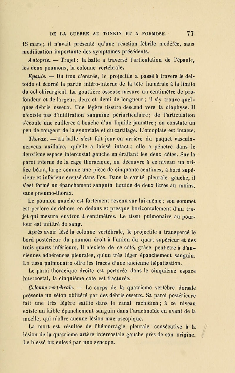 15 mars; il n'avait présenté qu'une réaction fébrile modérée, sans modification importante des symptômes précédents. Autopsie. — Trajet: la balle a traversé l'articulation de l'épaule, les deux poumons, la colonne vertébrale. Epaule. — Du trou d'entrée, le projectile a passé à travers le del- toïde et écorné la partie inféro-interne de la tête numérale à la limite du col chirurgical. La gouttière osseuse mesure un centimètre de pro- fondeur et de largeur, deux et demi de longueur ; il s'y trouve quel- ques débris osseux. Une légère fissure descend vers la diaphyse. Il n'existe pas d'infiltration sanguine périarticulaire ; de l'articulation s'écoule une cuillerée à bouche d'un liquide jaunâtre; on constate un peu de rougeur de la synoviale et du cartilage. L'omoplate est intacte. Thorax. — La balle s'est fait jour en arrière du paquet vasculo- nerveux axillaire, qu'elle a laissé intact ; elle a pénétré dans le deuxième espace intercostal gauche en éraflant les deux côtes. Sur la paroi interne de la cage thoracique, on découvre à ce niveau un ori- fice béant, large comme une pièce de cinquante centimes, à bord supé- rieur et inférieur creusé dans l'os. Dans la cavité pleurale gauche, il s'est formé un épanchement sanguin liquide de deux litres au moins, sans pneumo-thorax. Le poumon gauche est fortement revenu sur lui-même; son sommet est perforé de dehors en dedans et presque horizontalement d'un tra- jet qui mesure environ 4 centimètres. Le tissu pulmonaire au pour- tour est infiltré de sang. Après avoir lésé la colonne vertébrale, le projectile a transpercé le bord postérieur du poumon droit à l'union du quart supérieur et des trois quarts inférieurs. Il n'existe de ce côté, grâce peut-être à d'an- ciennes adhérences pleurales, qu'un très léger épanchement sanguin. Le tissu pulmonaire offre les traces d'une ancienne hépatisation. Le paroi thoracique droite est perforée dans le cinquième espace Intercostal, la cinquième côte est fracturée. Colonne vertébrale. — Le corps de la quatrième vertèbre dorsale présente un séton oblitéré par des débris osseux. Sa paroi postérieure fait une très légère saillie dans le canal rachidien ; a ce niveau existe un faible épanchement sanguin dans l'arachnoïde en avant de la moelle, qui n'offre aucune lésion macroscopique. La mort est résultée de l'hémorragie pleurale consécutive à la lésion de la quatrième artère intercostale gauche près de son origine. Le blessé fut enlevé par une syncope.
